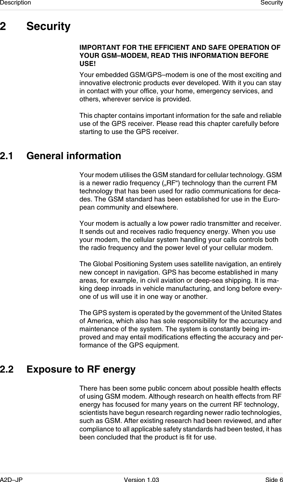 Description SecurityA2D–JP Version 1.03 Side 62 SecurityIMPORTANT FOR THE EFFICIENT AND SAFE OPERATION OF YOUR GSM–MODEM, READ THIS INFORMATION BEFORE USE!Your embedded GSM/GPS–modem is one of the most exciting and innovative electronic products ever developed. With it you can stay in contact with your office, your home, emergency services, and others, wherever service is provided.This chapter contains important information for the safe and reliable use of the GPS receiver. Please read this chapter carefully before starting to use the GPS receiver.2.1 General informationYour modem utilises the GSM standard for cellular technology. GSM is a newer radio frequency („RF“) technology than the current FM technology that has been used for radio communications for deca-des. The GSM standard has been established for use in the Euro-pean community and elsewhere.Your modem is actually a low power radio transmitter and receiver. It sends out and receives radio frequency energy. When you use your modem, the cellular system handling your calls controls both the radio frequency and the power level of your cellular modem.The Global Positioning System uses satellite navigation, an entirely new concept in navigation. GPS has become established in many areas, for example, in civil aviation or deep-sea shipping. It is ma-king deep inroads in vehicle manufacturing, and long before every-one of us will use it in one way or another.The GPS system is operated by the government of the United States of America, which also has sole responsibility for the accuracy and maintenance of the system. The system is constantly being im-proved and may entail modifications effecting the accuracy and per-formance of the GPS equipment.2.2 Exposure to RF energyThere has been some public concern about possible health effects of using GSM modem. Although research on health effects from RF energy has focused for many years on the current RF technology, scientists have begun research regarding newer radio technologies, such as GSM. After existing research had been reviewed, and after compliance to all applicable safety standards had been tested, it has been concluded that the product is fit for use.