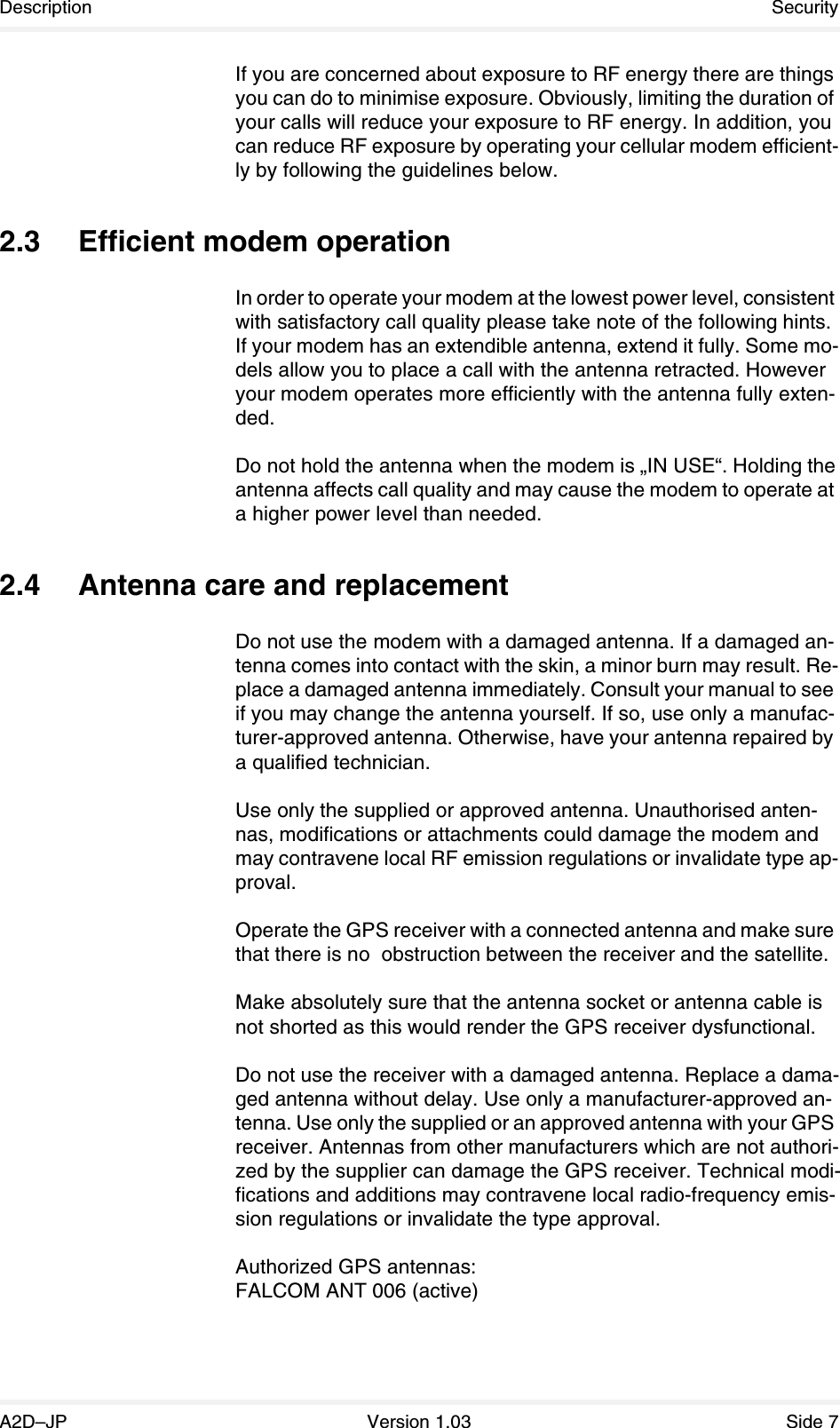 Description SecurityA2D–JP Version 1.03 Side 7If you are concerned about exposure to RF energy there are things you can do to minimise exposure. Obviously, limiting the duration of your calls will reduce your exposure to RF energy. In addition, you can reduce RF exposure by operating your cellular modem efficient-ly by following the guidelines below.2.3 Efficient modem operationIn order to operate your modem at the lowest power level, consistent with satisfactory call quality please take note of the following hints.If your modem has an extendible antenna, extend it fully. Some mo-dels allow you to place a call with the antenna retracted. However your modem operates more efficiently with the antenna fully exten-ded.Do not hold the antenna when the modem is „IN USE“. Holding the antenna affects call quality and may cause the modem to operate at a higher power level than needed.2.4 Antenna care and replacementDo not use the modem with a damaged antenna. If a damaged an-tenna comes into contact with the skin, a minor burn may result. Re-place a damaged antenna immediately. Consult your manual to see if you may change the antenna yourself. If so, use only a manufac-turer-approved antenna. Otherwise, have your antenna repaired by a qualified technician.Use only the supplied or approved antenna. Unauthorised anten-nas, modifications or attachments could damage the modem and may contravene local RF emission regulations or invalidate type ap-proval.Operate the GPS receiver with a connected antenna and make sure that there is no  obstruction between the receiver and the satellite.Make absolutely sure that the antenna socket or antenna cable is not shorted as this would render the GPS receiver dysfunctional.Do not use the receiver with a damaged antenna. Replace a dama-ged antenna without delay. Use only a manufacturer-approved an-tenna. Use only the supplied or an approved antenna with your GPS receiver. Antennas from other manufacturers which are not authori-zed by the supplier can damage the GPS receiver. Technical modi-fications and additions may contravene local radio-frequency emis-sion regulations or invalidate the type approval.Authorized GPS antennas:FALCOM ANT 006 (active)