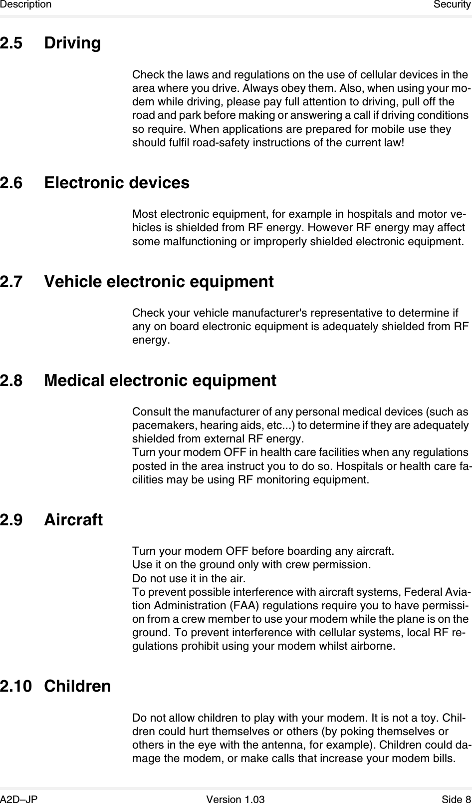 Description SecurityA2D–JP Version 1.03 Side 82.5 DrivingCheck the laws and regulations on the use of cellular devices in the area where you drive. Always obey them. Also, when using your mo-dem while driving, please pay full attention to driving, pull off the road and park before making or answering a call if driving conditions so require. When applications are prepared for mobile use they should fulfil road-safety instructions of the current law!2.6 Electronic devicesMost electronic equipment, for example in hospitals and motor ve-hicles is shielded from RF energy. However RF energy may affect some malfunctioning or improperly shielded electronic equipment.2.7 Vehicle electronic equipmentCheck your vehicle manufacturer&apos;s representative to determine if any on board electronic equipment is adequately shielded from RF energy.2.8 Medical electronic equipmentConsult the manufacturer of any personal medical devices (such as pacemakers, hearing aids, etc...) to determine if they are adequately shielded from external RF energy.Turn your modem OFF in health care facilities when any regulations posted in the area instruct you to do so. Hospitals or health care fa-cilities may be using RF monitoring equipment.2.9 AircraftTurn your modem OFF before boarding any aircraft.Use it on the ground only with crew permission.Do not use it in the air.To prevent possible interference with aircraft systems, Federal Avia-tion Administration (FAA) regulations require you to have permissi-on from a crew member to use your modem while the plane is on the ground. To prevent interference with cellular systems, local RF re-gulations prohibit using your modem whilst airborne.2.10 ChildrenDo not allow children to play with your modem. It is not a toy. Chil-dren could hurt themselves or others (by poking themselves or others in the eye with the antenna, for example). Children could da-mage the modem, or make calls that increase your modem bills.