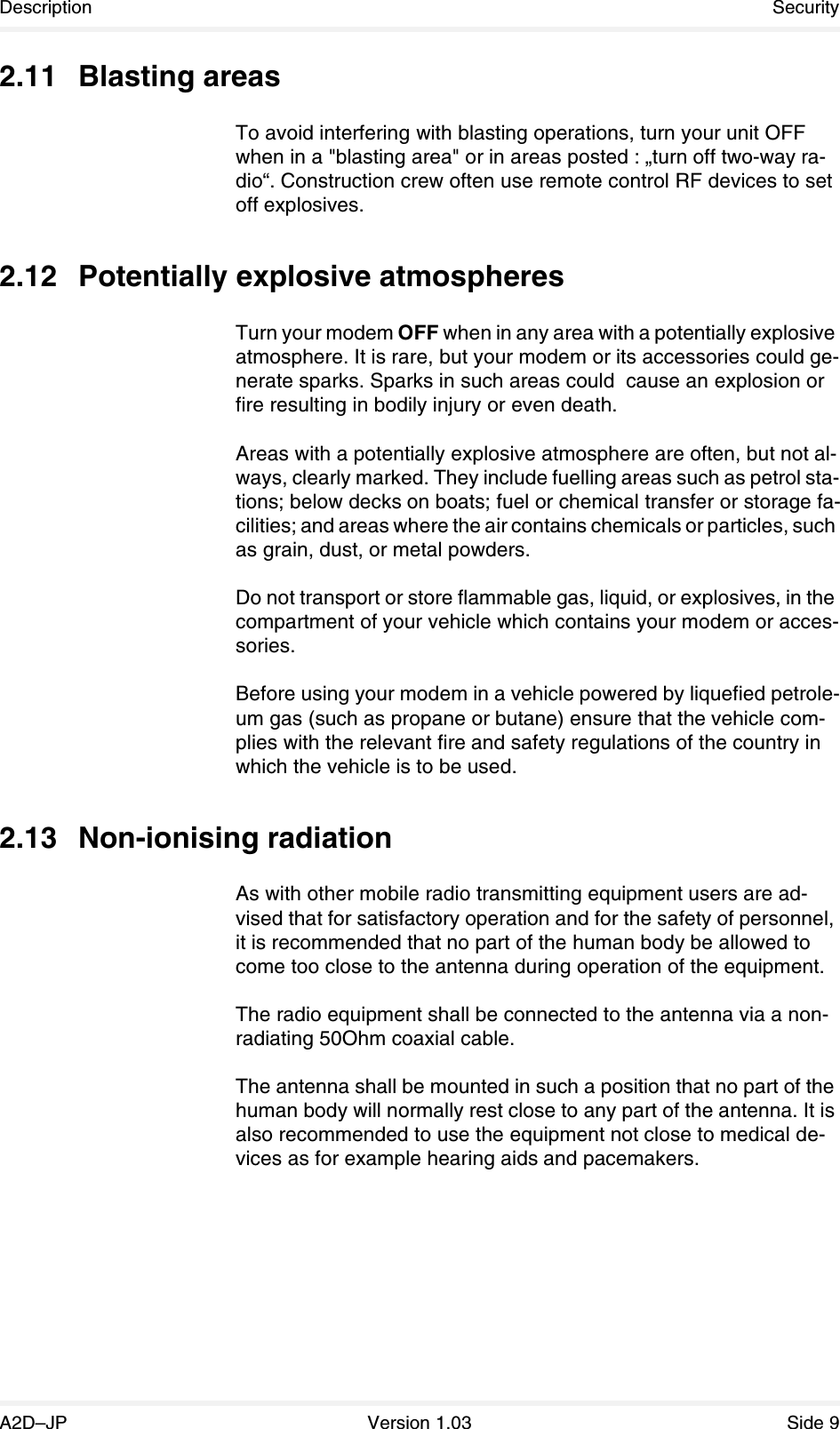 Description SecurityA2D–JP Version 1.03 Side 92.11 Blasting areasTo avoid interfering with blasting operations, turn your unit OFF when in a &quot;blasting area&quot; or in areas posted : „turn off two-way ra-dio“. Construction crew often use remote control RF devices to set off explosives.2.12 Potentially explosive atmospheresTurn your modem OFF when in any area with a potentially explosive atmosphere. It is rare, but your modem or its accessories could ge-nerate sparks. Sparks in such areas could  cause an explosion or fire resulting in bodily injury or even death.Areas with a potentially explosive atmosphere are often, but not al-ways, clearly marked. They include fuelling areas such as petrol sta-tions; below decks on boats; fuel or chemical transfer or storage fa-cilities; and areas where the air contains chemicals or particles, such as grain, dust, or metal powders.Do not transport or store flammable gas, liquid, or explosives, in the compartment of your vehicle which contains your modem or acces-sories.Before using your modem in a vehicle powered by liquefied petrole-um gas (such as propane or butane) ensure that the vehicle com-plies with the relevant fire and safety regulations of the country in which the vehicle is to be used.2.13 Non-ionising radiationAs with other mobile radio transmitting equipment users are ad-vised that for satisfactory operation and for the safety of personnel, it is recommended that no part of the human body be allowed to come too close to the antenna during operation of the equipment.The radio equipment shall be connected to the antenna via a non-radiating 50Ohm coaxial cable.The antenna shall be mounted in such a position that no part of the human body will normally rest close to any part of the antenna. It is also recommended to use the equipment not close to medical de-vices as for example hearing aids and pacemakers.