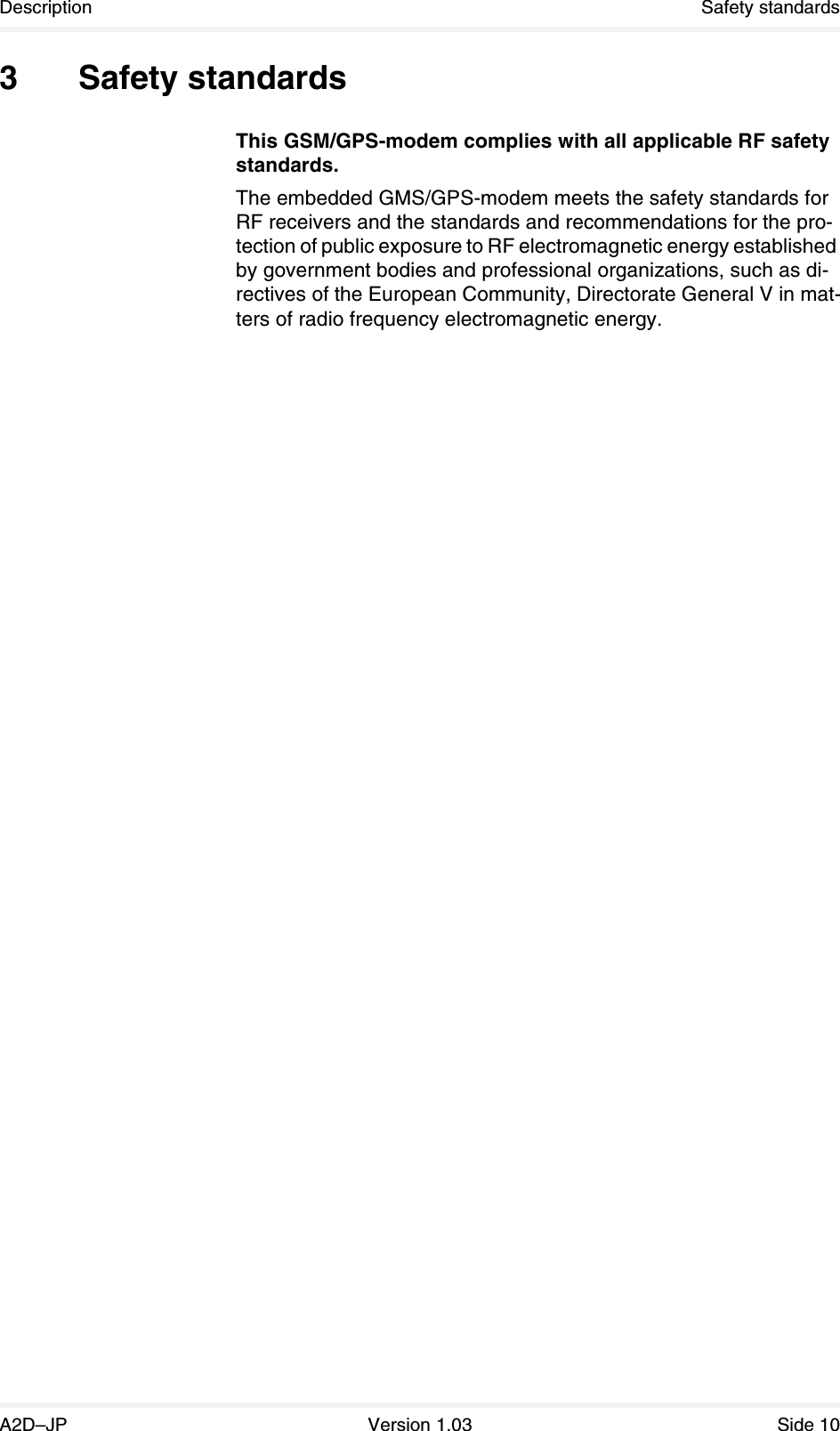 Description Safety standardsA2D–JP Version 1.03 Side 103 Safety standardsThis GSM/GPS-modem complies with all applicable RF safety standards.The embedded GMS/GPS-modem meets the safety standards for RF receivers and the standards and recommendations for the pro-tection of public exposure to RF electromagnetic energy established by government bodies and professional organizations, such as di-rectives of the European Community, Directorate General V in mat-ters of radio frequency electromagnetic energy.