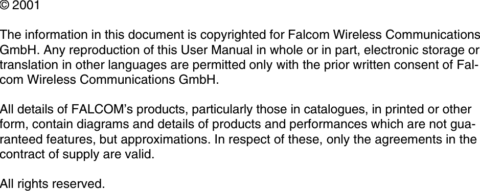 © 2001The information in this document is copyrighted for Falcom Wireless Communications GmbH. Any reproduction of this User Manual in whole or in part, electronic storage or translation in other languages are permitted only with the prior written consent of Fal-com Wireless Communications GmbH.All details of FALCOM’s products, particularly those in catalogues, in printed or other form, contain diagrams and details of products and performances which are not gua-ranteed features, but approximations. In respect of these, only the agreements in the contract of supply are valid.All rights reserved.