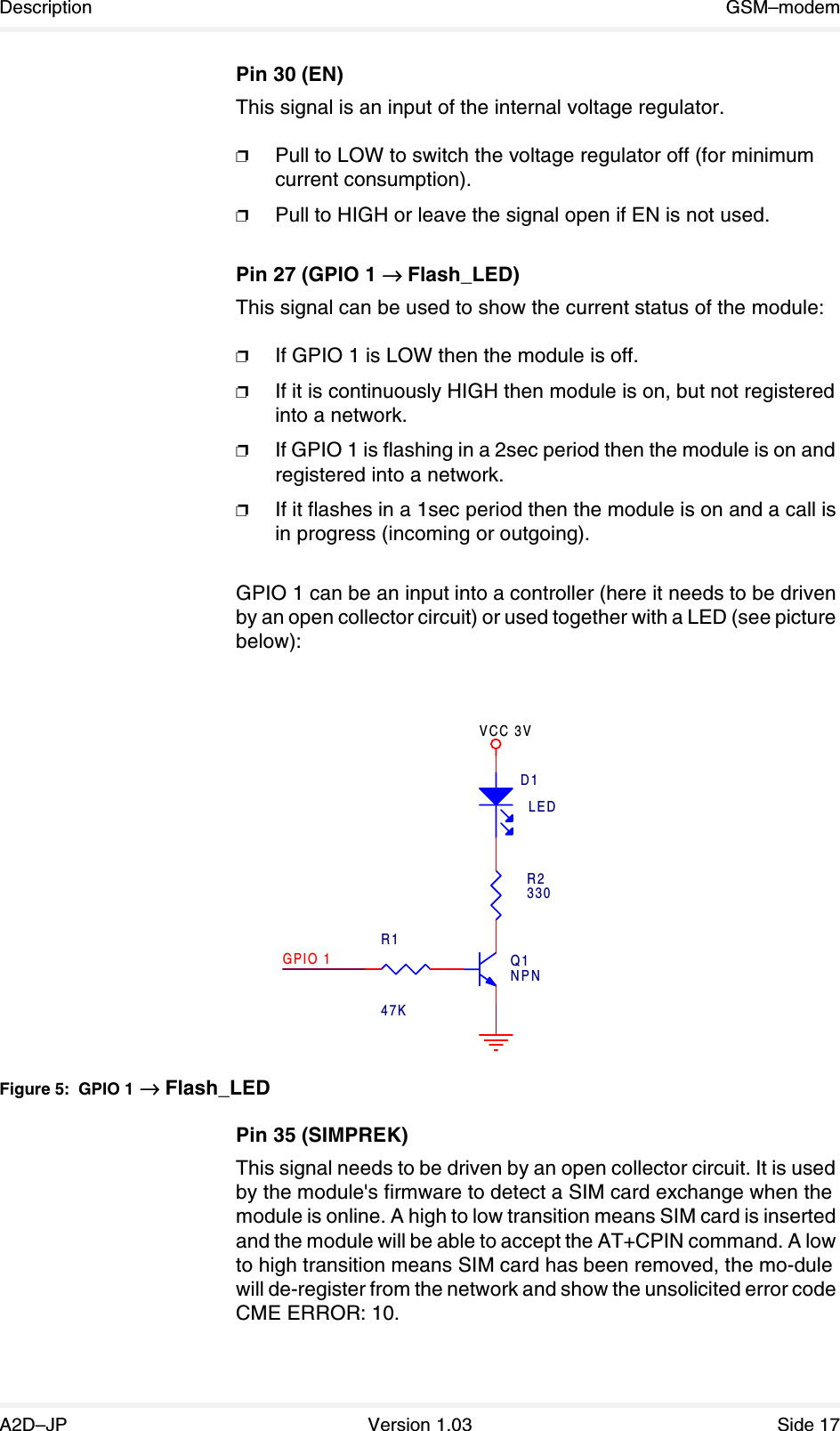 Description GSM–modemA2D–JP Version 1.03 Side 17Pin 30 (EN)This signal is an input of the internal voltage regulator.❐Pull to LOW to switch the voltage regulator off (for minimum current consumption).❐Pull to HIGH or leave the signal open if EN is not used.Pin 27 (GPIO 1 →→→→ Flash_LED)This signal can be used to show the current status of the module:❐If GPIO 1 is LOW then the module is off.❐If it is continuously HIGH then module is on, but not registered into a network.❐If GPIO 1 is flashing in a 2sec period then the module is on and registered into a network.❐If it flashes in a 1sec period then the module is on and a call is in progress (incoming or outgoing).GPIO 1 can be an input into a controller (here it needs to be driven by an open collector circuit) or used together with a LED (see picture below): Figure 5: GPIO 1 →→→→ Flash_LEDPin 35 (SIMPREK)This signal needs to be driven by an open collector circuit. It is used by the module&apos;s firmware to detect a SIM card exchange when the module is online. A high to low transition means SIM card is inserted and the module will be able to accept the AT+CPIN command. A low to high transition means SIM card has been removed, the mo-dule will de-register from the network and show the unsolicited error code CME ERROR: 10.VCC 3VR147KR2330Q1NPNGPIO 1D1LED