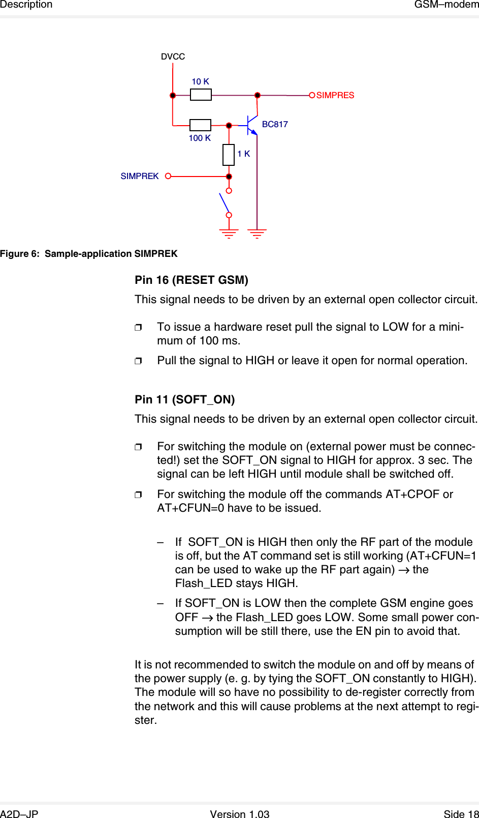 Description GSM–modemA2D–JP Version 1.03 Side 18 Figure 6: Sample-application SIMPREKPin 16 (RESET GSM)This signal needs to be driven by an external open collector circuit.❐To issue a hardware reset pull the signal to LOW for a mini-mum of 100 ms.❐Pull the signal to HIGH or leave it open for normal operation.Pin 11 (SOFT_ON)This signal needs to be driven by an external open collector circuit.❐For switching the module on (external power must be connec-ted!) set the SOFT_ON signal to HIGH for approx. 3 sec. The signal can be left HIGH until module shall be switched off.❐For switching the module off the commands AT+CPOF or AT+CFUN=0 have to be issued.–If  SOFT_ON is HIGH then only the RF part of the module is off, but the AT command set is still working (AT+CFUN=1 can be used to wake up the RF part again) →→→→ the Flash_LED stays HIGH.–If SOFT_ON is LOW then the complete GSM engine goes OFF →→→→ the Flash_LED goes LOW. Some small power con-sumption will be still there, use the EN pin to avoid that.It is not recommended to switch the module on and off by means of  the power supply (e. g. by tying the SOFT_ON constantly to HIGH). The module will so have no possibility to de-register correctly from the network and this will cause problems at the next attempt to regi-ster.BC8171 KSIMPREKSIMPRESDVCC100 K10 K