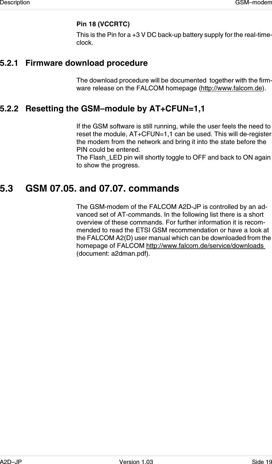 Description GSM–modemA2D–JP Version 1.03 Side 19Pin 18 (VCCRTC)This is the Pin for a +3 V DC back-up battery supply for the real-time-clock.5.2.1 Firmware download procedureThe download procedure will be documented  together with the firm-ware release on the FALCOM homepage (http://www.falcom.de).5.2.2 Resetting the GSM–module by AT+CFUN=1,1If the GSM software is still running, while the user feels the need to reset the module, AT+CFUN=1,1 can be used. This will de-register the modem from the network and bring it into the state before the PIN could be entered.The Flash_LED pin will shortly toggle to OFF and back to ON again to show the progress.5.3 GSM 07.05. and 07.07. commandsThe GSM-modem of the FALCOM A2D-JP is controlled by an ad-vanced set of AT-commands. In the following list there is a short overview of these commands. For further information it is recom-mended to read the ETSI GSM recommendation or have a look at the FALCOM A2(D) user manual which can be downloaded from the homepage of FALCOM http://www.falcom.de/service/downloads (document: a2dman.pdf).