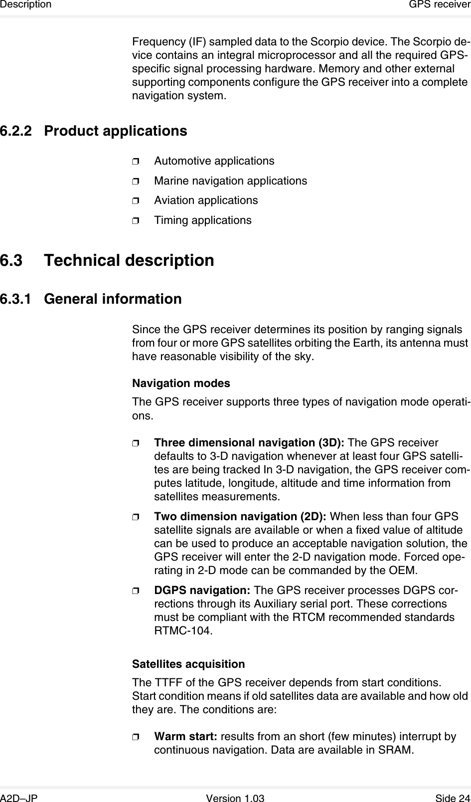 Description GPS receiverA2D–JP Version 1.03 Side 24Frequency (IF) sampled data to the Scorpio device. The Scorpio de-vice contains an integral microprocessor and all the required GPS-specific signal processing hardware. Memory and other external supporting components configure the GPS receiver into a complete navigation system.6.2.2 Product applications❐Automotive applications❐Marine navigation applications❐Aviation applications❐Timing applications6.3 Technical description6.3.1 General informationSince the GPS receiver determines its position by ranging signals from four or more GPS satellites orbiting the Earth, its antenna must have reasonable visibility of the sky.Navigation modesThe GPS receiver supports three types of navigation mode operati-ons.❐Three dimensional navigation (3D): The GPS receiver defaults to 3-D navigation whenever at least four GPS satelli-tes are being tracked In 3-D navigation, the GPS receiver com-putes latitude, longitude, altitude and time information from satellites measurements.❐Two dimension navigation (2D): When less than four GPS satellite signals are available or when a fixed value of altitude can be used to produce an acceptable navigation solution, the GPS receiver will enter the 2-D navigation mode. Forced ope-rating in 2-D mode can be commanded by the OEM.❐DGPS navigation: The GPS receiver processes DGPS cor-rections through its Auxiliary serial port. These corrections must be compliant with the RTCM recommended standards RTMC-104.Satellites acquisitionThe TTFF of the GPS receiver depends from start conditions.Start condition means if old satellites data are available and how old they are. The conditions are:❐Warm start: results from an short (few minutes) interrupt by continuous navigation. Data are available in SRAM.