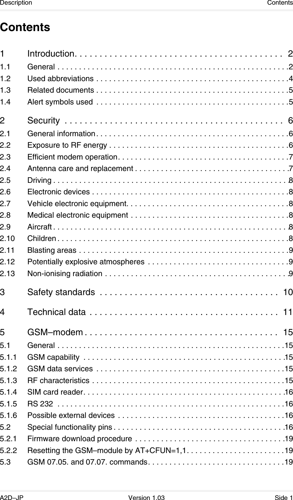 Description ContentsA2D–JP Version 1.03 Side 1Contents1 Introduction. . . . . . . . . . . . . . . . . . . . . . . . . . . . . . . . . . . . . . . . . .  21.1 General . . . . . . . . . . . . . . . . . . . . . . . . . . . . . . . . . . . . . . . . . . . . . . . . . . . . . .21.2 Used abbreviations . . . . . . . . . . . . . . . . . . . . . . . . . . . . . . . . . . . . . . . . . . . . .41.3 Related documents . . . . . . . . . . . . . . . . . . . . . . . . . . . . . . . . . . . . . . . . . . . . .51.4 Alert symbols used  . . . . . . . . . . . . . . . . . . . . . . . . . . . . . . . . . . . . . . . . . . . . .52 Security  . . . . . . . . . . . . . . . . . . . . . . . . . . . . . . . . . . . . . . . . . . . .  62.1 General information. . . . . . . . . . . . . . . . . . . . . . . . . . . . . . . . . . . . . . . . . . . . .62.2 Exposure to RF energy . . . . . . . . . . . . . . . . . . . . . . . . . . . . . . . . . . . . . . . . . .62.3 Efficient modem operation. . . . . . . . . . . . . . . . . . . . . . . . . . . . . . . . . . . . . . . .72.4 Antenna care and replacement . . . . . . . . . . . . . . . . . . . . . . . . . . . . . . . . . . . .72.5 Driving . . . . . . . . . . . . . . . . . . . . . . . . . . . . . . . . . . . . . . . . . . . . . . . . . . . . . . .82.6 Electronic devices . . . . . . . . . . . . . . . . . . . . . . . . . . . . . . . . . . . . . . . . . . . . . .82.7 Vehicle electronic equipment. . . . . . . . . . . . . . . . . . . . . . . . . . . . . . . . . . . . . .82.8 Medical electronic equipment . . . . . . . . . . . . . . . . . . . . . . . . . . . . . . . . . . . . .82.9 Aircraft . . . . . . . . . . . . . . . . . . . . . . . . . . . . . . . . . . . . . . . . . . . . . . . . . . . . . . .82.10 Children . . . . . . . . . . . . . . . . . . . . . . . . . . . . . . . . . . . . . . . . . . . . . . . . . . . . . .82.11 Blasting areas . . . . . . . . . . . . . . . . . . . . . . . . . . . . . . . . . . . . . . . . . . . . . . . . .92.12 Potentially explosive atmospheres  . . . . . . . . . . . . . . . . . . . . . . . . . . . . . . . . .92.13 Non-ionising radiation . . . . . . . . . . . . . . . . . . . . . . . . . . . . . . . . . . . . . . . . . . .93 Safety standards  . . . . . . . . . . . . . . . . . . . . . . . . . . . . . . . . . . . .  104 Technical data  . . . . . . . . . . . . . . . . . . . . . . . . . . . . . . . . . . . . . .  115GSM–modem . . . . . . . . . . . . . . . . . . . . . . . . . . . . . . . . . . . . . . .  155.1 General . . . . . . . . . . . . . . . . . . . . . . . . . . . . . . . . . . . . . . . . . . . . . . . . . . . . .155.1.1 GSM capability  . . . . . . . . . . . . . . . . . . . . . . . . . . . . . . . . . . . . . . . . . . . . . . .155.1.2 GSM data services  . . . . . . . . . . . . . . . . . . . . . . . . . . . . . . . . . . . . . . . . . . . .155.1.3 RF characteristics . . . . . . . . . . . . . . . . . . . . . . . . . . . . . . . . . . . . . . . . . . . . .155.1.4 SIM card reader. . . . . . . . . . . . . . . . . . . . . . . . . . . . . . . . . . . . . . . . . . . . . . .165.1.5 RS 232  . . . . . . . . . . . . . . . . . . . . . . . . . . . . . . . . . . . . . . . . . . . . . . . . . . . . .165.1.6 Possible external devices  . . . . . . . . . . . . . . . . . . . . . . . . . . . . . . . . . . . . . . .165.2 Special functionality pins . . . . . . . . . . . . . . . . . . . . . . . . . . . . . . . . . . . . . . . .165.2.1 Firmware download procedure . . . . . . . . . . . . . . . . . . . . . . . . . . . . . . . . . . .195.2.2 Resetting the GSM–module by AT+CFUN=1,1. . . . . . . . . . . . . . . . . . . . . . .195.3 GSM 07.05. and 07.07. commands. . . . . . . . . . . . . . . . . . . . . . . . . . . . . . . .19