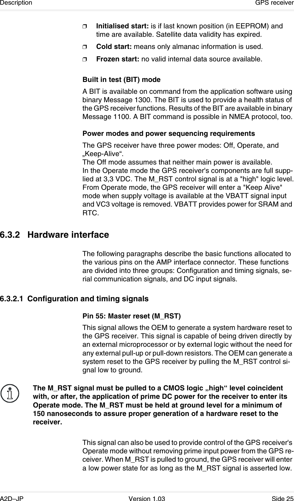 Description GPS receiverA2D–JP Version 1.03 Side 25❐Initialised start: is if last known position (in EEPROM) and time are available. Satellite data validity has expired.❐Cold start: means only almanac information is used.❐Frozen start: no valid internal data source available.Built in test (BIT) modeA BIT is available on command from the application software using binary Message 1300. The BIT is used to provide a health status of the GPS receiver functions. Results of the BIT are available in binary Message 1100. A BIT command is possible in NMEA protocol, too.Power modes and power sequencing requirementsThe GPS receiver have three power modes: Off, Operate, and „Keep-Alive“.The Off mode assumes that neither main power is available.In the Operate mode the GPS receiver&apos;s components are full supp-lied at 3,3 VDC. The M_RST control signal is at a &quot;high&quot; logic level.From Operate mode, the GPS receiver will enter a &quot;Keep Alive&quot; mode when supply voltage is available at the VBATT signal input and VC3 voltage is removed. VBATT provides power for SRAM and RTC.6.3.2 Hardware interfaceThe following paragraphs describe the basic functions allocated to the various pins on the AMP interface connector. These functions are divided into three groups: Configuration and timing signals, se-rial communication signals, and DC input signals.6.3.2.1 Configuration and timing signalsPin 55: Master reset (M_RST)This signal allows the OEM to generate a system hardware reset to the GPS receiver. This signal is capable of being driven directly by an external microprocessor or by external logic without the need for any external pull-up or pull-down resistors. The OEM can generate a system reset to the GPS receiver by pulling the M_RST control si-gnal low to ground.This signal can also be used to provide control of the GPS receiver&apos;s Operate mode without removing prime input power from the GPS re-ceiver. When M_RST is pulled to ground, the GPS receiver will enter a low power state for as long as the M_RST signal is asserted low. The M_RST signal must be pulled to a CMOS logic „high“ level coincident with, or after, the application of prime DC power for the receiver to enter its Operate mode. The M_RST must be held at ground level for a minimum of 150 nanoseconds to assure proper generation of a hardware reset to the receiver.