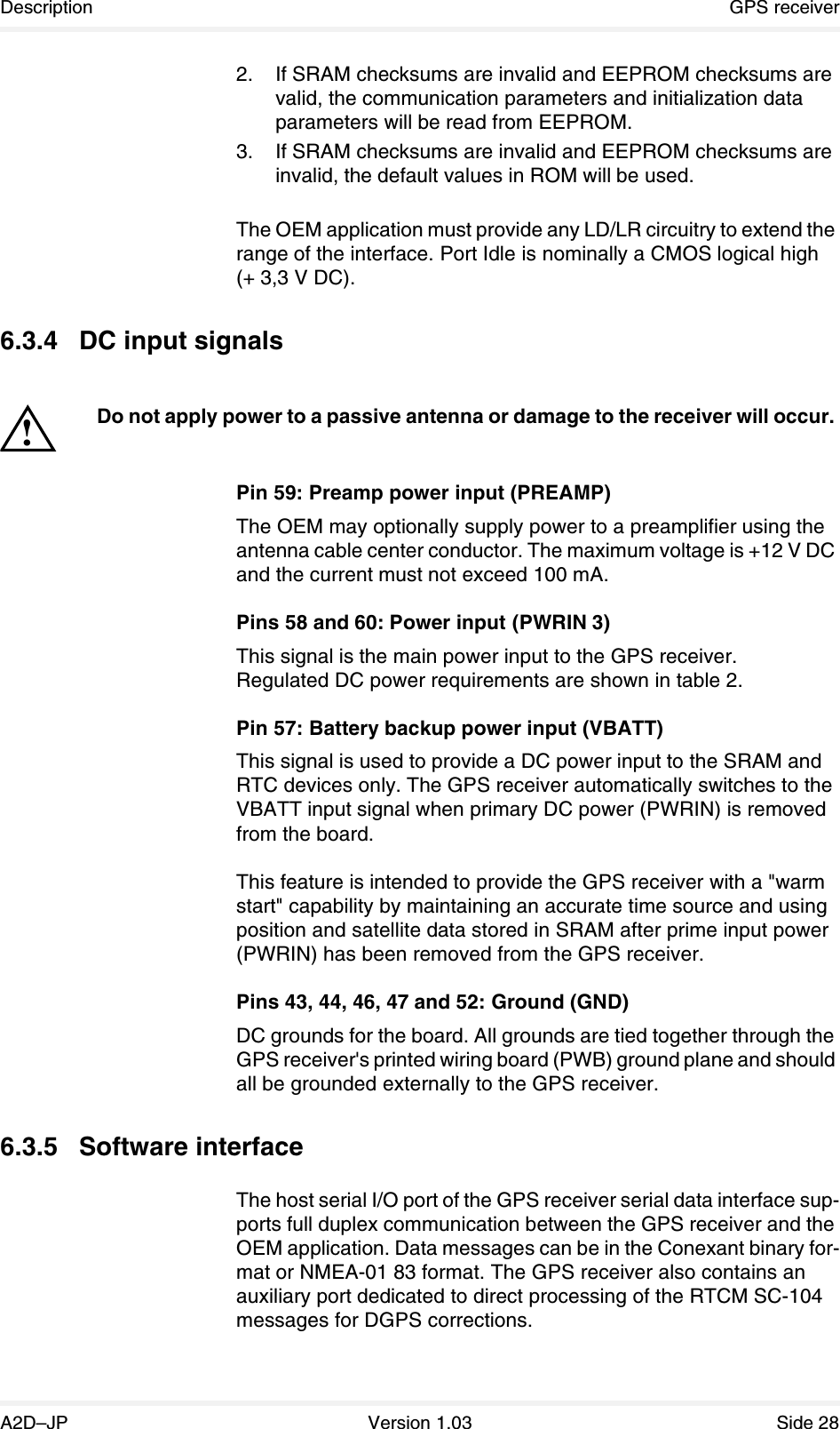 Description GPS receiverA2D–JP Version 1.03 Side 282. If SRAM checksums are invalid and EEPROM checksums are valid, the communication parameters and initialization data parameters will be read from EEPROM. 3. If SRAM checksums are invalid and EEPROM checksums are invalid, the default values in ROM will be used.The OEM application must provide any LD/LR circuitry to extend the range of the interface. Port Idle is nominally a CMOS logical high (+ 3,3 V DC).6.3.4 DC input signalsPin 59: Preamp power input (PREAMP)The OEM may optionally supply power to a preamplifier using the antenna cable center conductor. The maximum voltage is +12 V DC and the current must not exceed 100 mA.Pins 58 and 60: Power input (PWRIN 3)This signal is the main power input to the GPS receiver.Regulated DC power requirements are shown in table 2.Pin 57: Battery backup power input (VBATT)This signal is used to provide a DC power input to the SRAM and RTC devices only. The GPS receiver automatically switches to the VBATT input signal when primary DC power (PWRIN) is removed from the board.This feature is intended to provide the GPS receiver with a &quot;warm start&quot; capability by maintaining an accurate time source and using position and satellite data stored in SRAM after prime input power (PWRIN) has been removed from the GPS receiver.Pins 43, 44, 46, 47 and 52: Ground (GND)DC grounds for the board. All grounds are tied together through the GPS receiver&apos;s printed wiring board (PWB) ground plane and should all be grounded externally to the GPS receiver.6.3.5 Software interfaceThe host serial I/O port of the GPS receiver serial data interface sup-ports full duplex communication between the GPS receiver and the OEM application. Data messages can be in the Conexant binary for-mat or NMEA-01 83 format. The GPS receiver also contains an auxiliary port dedicated to direct processing of the RTCM SC-104 messages for DGPS corrections.Do not apply power to a passive antenna or damage to the receiver will occur.!