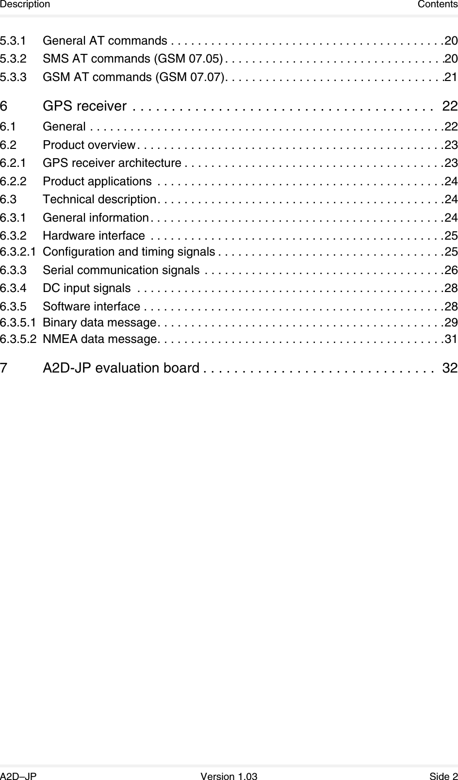 Description ContentsA2D–JP Version 1.03 Side 25.3.1 General AT commands . . . . . . . . . . . . . . . . . . . . . . . . . . . . . . . . . . . . . . . . .205.3.2 SMS AT commands (GSM 07.05) . . . . . . . . . . . . . . . . . . . . . . . . . . . . . . . . .205.3.3 GSM AT commands (GSM 07.07). . . . . . . . . . . . . . . . . . . . . . . . . . . . . . . . .216 GPS receiver  . . . . . . . . . . . . . . . . . . . . . . . . . . . . . . . . . . . . . . .  226.1 General . . . . . . . . . . . . . . . . . . . . . . . . . . . . . . . . . . . . . . . . . . . . . . . . . . . . .226.2 Product overview. . . . . . . . . . . . . . . . . . . . . . . . . . . . . . . . . . . . . . . . . . . . . .236.2.1 GPS receiver architecture . . . . . . . . . . . . . . . . . . . . . . . . . . . . . . . . . . . . . . .236.2.2 Product applications  . . . . . . . . . . . . . . . . . . . . . . . . . . . . . . . . . . . . . . . . . . .246.3 Technical description. . . . . . . . . . . . . . . . . . . . . . . . . . . . . . . . . . . . . . . . . . .246.3.1 General information. . . . . . . . . . . . . . . . . . . . . . . . . . . . . . . . . . . . . . . . . . . .246.3.2 Hardware interface  . . . . . . . . . . . . . . . . . . . . . . . . . . . . . . . . . . . . . . . . . . . .256.3.2.1 Configuration and timing signals . . . . . . . . . . . . . . . . . . . . . . . . . . . . . . . . . .256.3.3 Serial communication signals . . . . . . . . . . . . . . . . . . . . . . . . . . . . . . . . . . . .266.3.4 DC input signals  . . . . . . . . . . . . . . . . . . . . . . . . . . . . . . . . . . . . . . . . . . . . . .286.3.5 Software interface . . . . . . . . . . . . . . . . . . . . . . . . . . . . . . . . . . . . . . . . . . . . .286.3.5.1 Binary data message. . . . . . . . . . . . . . . . . . . . . . . . . . . . . . . . . . . . . . . . . . .296.3.5.2 NMEA data message. . . . . . . . . . . . . . . . . . . . . . . . . . . . . . . . . . . . . . . . . . .317 A2D-JP evaluation board . . . . . . . . . . . . . . . . . . . . . . . . . . . . . .  32