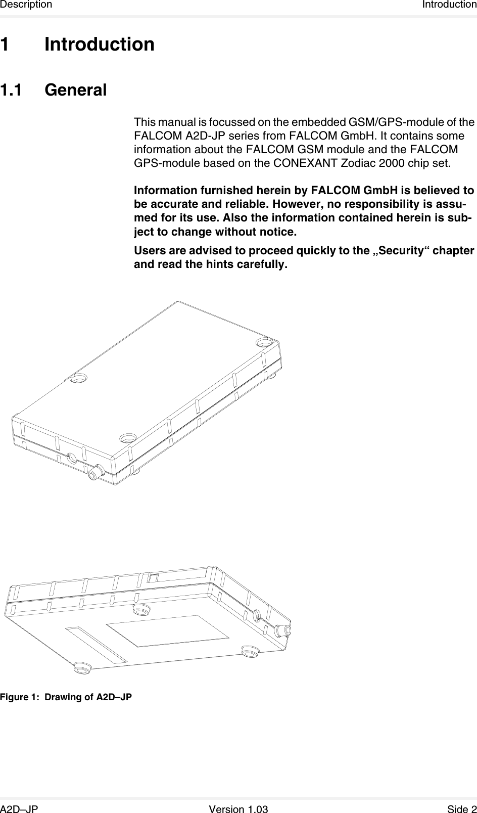 Description IntroductionA2D–JP Version 1.03 Side 21Introduction1.1 GeneralThis manual is focussed on the embedded GSM/GPS-module of the FALCOM A2D-JP series from FALCOM GmbH. It contains some information about the FALCOM GSM module and the FALCOM GPS-module based on the CONEXANT Zodiac 2000 chip set.Information furnished herein by FALCOM GmbH is believed to be accurate and reliable. However, no responsibility is assu-med for its use. Also the information contained herein is sub-ject to change without notice.Users are advised to proceed quickly to the „Security“ chapter and read the hints carefully.Figure 1: Drawing of A2D–JP