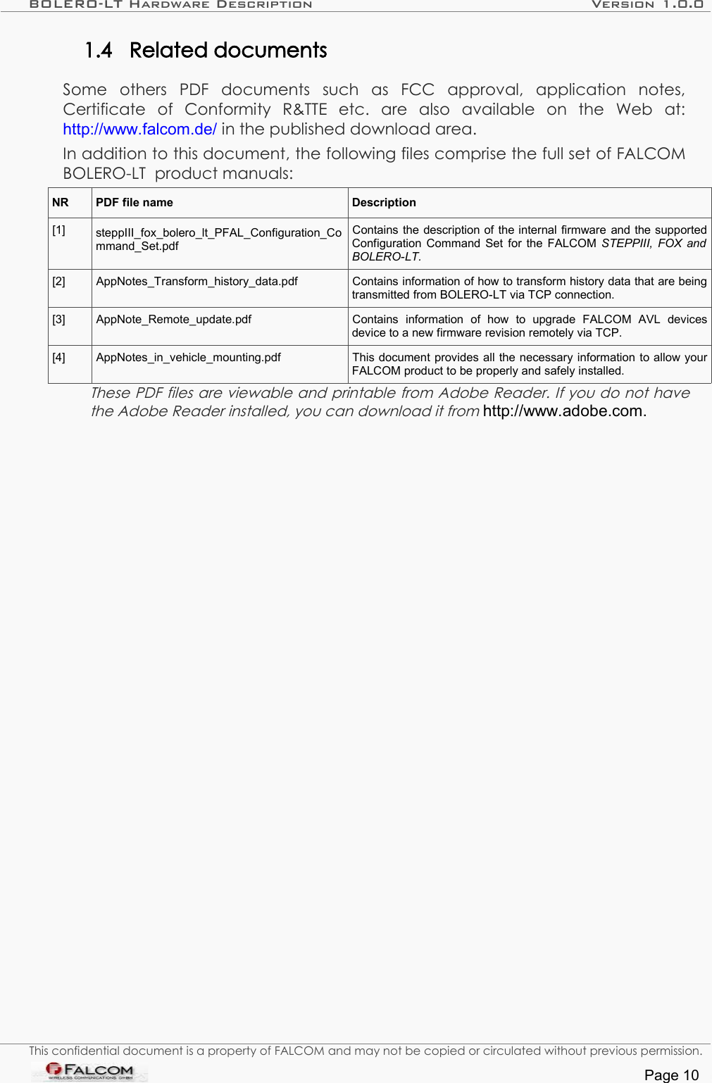 BOLERO-LT Hardware Description Version 1.0.01.4 Related documentsSome   others   PDF   documents   such   as   FCC   approval,   application   notes, Certificate   of   Conformity   R&amp;TTE   etc.   are   also   available   on   the   Web   at: http://www.falcom.de/ in the published download area.In addition to this document, the following files comprise the full set of FALCOM BOLERO-LT  product manuals: NR PDF file name Description[1] steppIII_fox_bolero_lt_PFAL_Configuration_Command_Set.pdfContains the description of the internal firmware and the supported Configuration Command Set for the FALCOM  STEPPIII, FOX and BOLERO-LT.[2] AppNotes_Transform_history_data.pdf Contains information of how to transform history data that are being transmitted from BOLERO-LT via TCP connection.[3] AppNote_Remote_update.pdf Contains   information   of   how   to   upgrade   FALCOM   AVL   devices device to a new firmware revision remotely via TCP.[4] AppNotes_in_vehicle_mounting.pdf This document provides all the necessary information to allow your FALCOM product to be properly and safely installed.These PDF files are viewable and printable from Adobe Reader. If you do not have the Adobe Reader installed, you can download it from http://www.adobe.com.This confidential document is a property of FALCOM and may not be copied or circulated without previous permission.Page 10