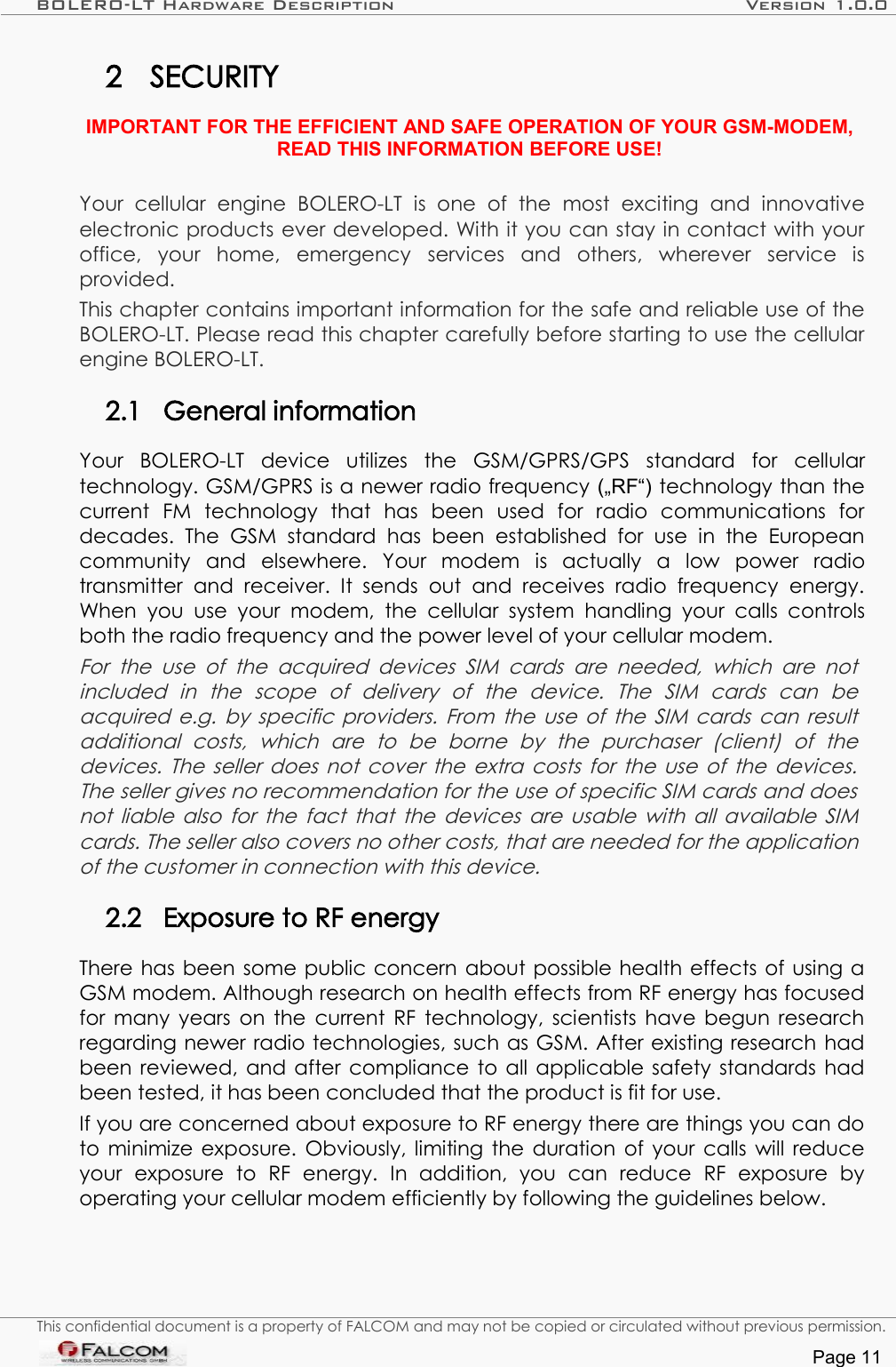 BOLERO-LT Hardware Description Version 1.0.02 SECURITYIMPORTANT FOR THE EFFICIENT AND SAFE OPERATION OF YOUR GSM-MODEM, READ THIS INFORMATION BEFORE USE!Your   cellular   engine   BOLERO-LT   is   one   of   the   most   exciting   and   innovative electronic products ever developed. With it you can stay in contact with your office,   your   home,   emergency   services   and   others,   wherever   service   is provided.This chapter contains important information for the safe and reliable use of the BOLERO-LT. Please read this chapter carefully before starting to use the cellular engine BOLERO-LT.2.1 General informationYour   BOLERO-LT   device   utilizes   the   GSM/GPRS/GPS   standard   for   cellular technology. GSM/GPRS is a newer radio frequency („RF“) technology than the current   FM   technology   that   has   been   used   for   radio   communications   for decades.   The   GSM   standard   has   been   established   for  use   in  the   European community   and   elsewhere.   Your   modem   is   actually   a   low   power   radio transmitter   and   receiver.   It  sends   out   and   receives   radio  frequency  energy. When you   use  your   modem,   the   cellular   system handling your calls  controls both the radio frequency and the power level of your cellular modem.For the use of the acquired devices SIM cards are needed,  which are  not  included   in   the   scope   of   delivery   of   the   device.   The   SIM   cards   can   be acquired e.g. by specific providers. From the use of the SIM cards can result  additional   costs,   which   are   to   be   borne   by   the   purchaser   (client)   of   the  devices. The seller does not cover the extra costs for the use of the devices.  The seller gives no recommendation for the use of specific SIM cards and does  not liable also for the fact that the devices are usable with all available SIM cards. The seller also covers no other costs, that are needed for the application of the customer in connection with this device.2.2 Exposure to RF energyThere has been some public concern about possible health effects of using a GSM modem. Although research on health effects from RF energy has focused for many years on the current RF technology, scientists have begun research regarding newer radio technologies, such as GSM. After existing research had been reviewed, and after compliance to all applicable safety standards had been tested, it has been concluded that the product is fit for use.If you are concerned about exposure to RF energy there are things you can do to minimize exposure. Obviously, limiting the duration of your calls will reduce your   exposure   to   RF   energy.   In   addition,   you   can   reduce   RF   exposure   by operating your cellular modem efficiently by following the guidelines below.This confidential document is a property of FALCOM and may not be copied or circulated without previous permission.Page 11