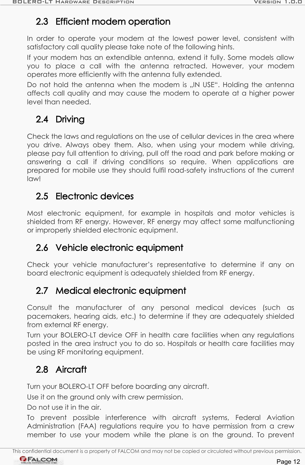 BOLERO-LT Hardware Description Version 1.0.02.3 Efficient modem operationIn order   to   operate   your modem   at   the   lowest power level,   consistent  with satisfactory call quality please take note of the following hints.If your modem has an extendible antenna, extend it fully. Some models allow you   to   place   a   call   with   the   antenna   retracted.   However,   your   modem operates more efficiently with the antenna fully extended.Do not hold the antenna when the modem is „IN USE“. Holding the antenna affects call quality and may cause the modem to operate at a higher power level than needed.2.4 DrivingCheck the laws and regulations on the use of cellular devices in the area where you   drive.   Always   obey   them.   Also,   when   using   your   modem   while   driving, please pay full attention to driving, pull off the road and park before making or answering   a   call   if   driving   conditions   so   require.   When   applications   are prepared for mobile use they should fulfil road-safety instructions of the current law!2.5 Electronic devicesMost   electronic   equipment,   for   example   in   hospitals   and   motor   vehicles   is shielded from RF energy. However, RF energy may affect some malfunctioning or improperly shielded electronic equipment.2.6 Vehicle electronic equipmentCheck   your   vehicle   manufacturer’s   representative   to   determine   if   any   on board electronic equipment is adequately shielded from RF energy.2.7 Medical electronic equipmentConsult   the   manufacturer   of   any   personal   medical   devices   (such   as pacemakers, hearing aids, etc.) to determine if they are adequately shielded from external RF energy.Turn your BOLERO-LT device OFF in health care facilities when any regulations posted in the area instruct you to do so. Hospitals or health care facilities may be using RF monitoring equipment.2.8 AircraftTurn your BOLERO-LT OFF before boarding any aircraft.Use it on the ground only with crew permission.Do not use it in the air.To   prevent   possible   interference   with   aircraft   systems,   Federal   Aviation Administration (FAA) regulations require you to  have permission from a  crew member   to   use   your   modem   while   the   plane   is  on   the   ground.   To   prevent This confidential document is a property of FALCOM and may not be copied or circulated without previous permission.Page 12