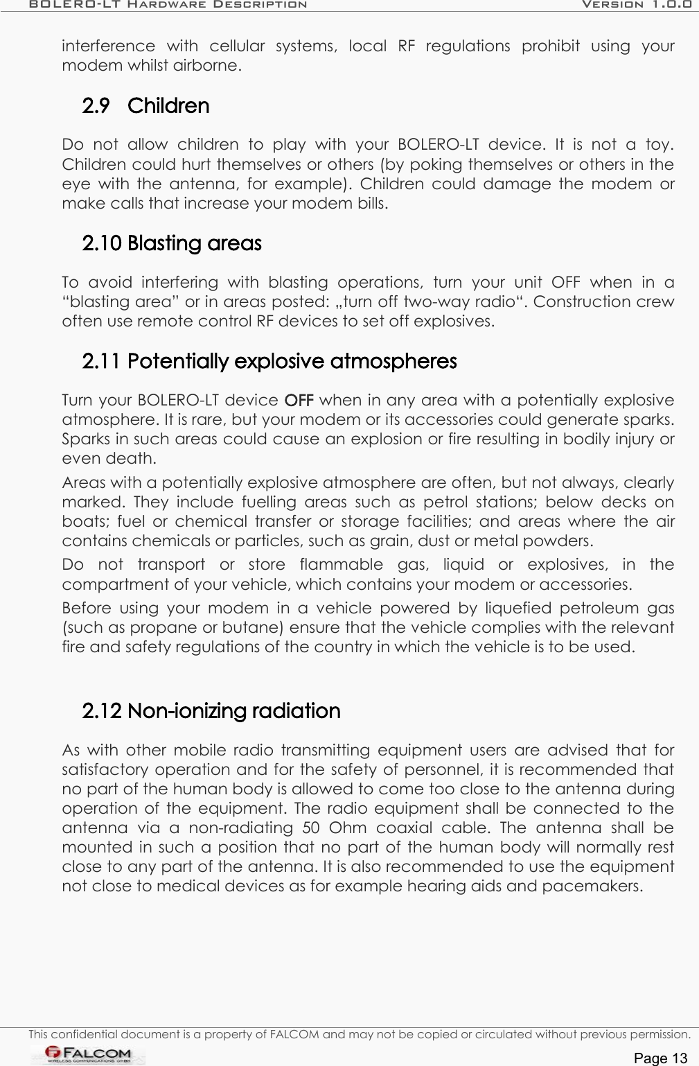 BOLERO-LT Hardware Description Version 1.0.0interference   with   cellular   systems,   local   RF   regulations   prohibit   using   your modem whilst airborne.2.9 ChildrenDo   not   allow   children   to   play   with   your   BOLERO-LT   device.   It  is   not   a   toy. Children could hurt themselves or others (by poking themselves or others in the eye with the antenna, for example). Children could damage the modem or make calls that increase your modem bills.2.10 Blasting areasTo   avoid   interfering   with   blasting   operations,   turn   your   unit   OFF   when   in   a “blasting area” or in areas posted: „turn off two-way radio“. Construction crew often use remote control RF devices to set off explosives.2.11 Potentially explosive atmospheresTurn your BOLERO-LT device OFF when in any area with a potentially explosive atmosphere. It is rare, but your modem or its accessories could generate sparks. Sparks in such areas could cause an explosion or fire resulting in bodily injury or even death.Areas with a potentially explosive atmosphere are often, but not always, clearly marked. They  include fuelling  areas such  as petrol   stations; below  decks on boats; fuel or chemical transfer or storage facilities; and areas where the air contains chemicals or particles, such as grain, dust or metal powders.Do   not   transport   or   store   flammable   gas,   liquid   or   explosives,   in   the compartment of your vehicle, which contains your modem or accessories.Before using your modem   in a   vehicle powered  by liquefied  petroleum  gas (such as propane or butane) ensure that the vehicle complies with the relevant fire and safety regulations of the country in which the vehicle is to be used.2.12 Non-ionizing radiationAs with other mobile radio transmitting equipment users are advised that for satisfactory operation and for the safety of personnel, it is recommended that no part of the human body is allowed to come too close to the antenna during operation of the equipment.  The radio equipment shall be connected to the antenna   via   a   non-radiating   50   Ohm   coaxial   cable.   The   antenna   shall   be mounted in such a position that no part of the human body will normally rest close to any part of the antenna. It is also recommended to use the equipment not close to medical devices as for example hearing aids and pacemakers.This confidential document is a property of FALCOM and may not be copied or circulated without previous permission.Page 13