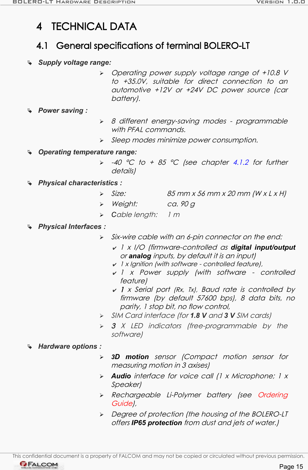 BOLERO-LT Hardware Description Version 1.0.04 TECHNICAL DATA4.1 General specifications of terminal BOLERO-LT Supply voltage range: ➢Operating power supply voltage range of  +10.8 V to   +35.0V,   suitable   for   direct   connection   to   an  automotive   +12V   or   +24V   DC   power   source   (car  battery).Power saving : ➢8   different  energy-saving   modes  -   programmable with PFAL commands.➢Sleep modes minimize power consumption.Operating temperature range:   ➢-40   °C   to   +   85   °C   (see   chapter  4.1.2  for   further  details)Physical characteristics : ➢Size: 85 mm x 56 mm x 20 mm (W x L x H)➢Weight: ca. 90 g➢Cable length: 1 mPhysical Interfaces :   ➢Six-wire cable with an 6-pin connector on the end:✔1 x I/O  (firmware-controlled as  digital input/output or analog inputs, by default it is an input)✔1 x Ignition (with software - controlled feature),✔1   x   Power   supply   (with   software   -   controlled feature)✔1  x  Serial  port  (Rx,   Tx),  Baud  rate  is  controlled   by  firmware   (by   default   57600   bps),  8   data   bits,   no parity, 1 stop bit, no flow control,➢SIM Card interface (for 1.8 V and 3 V SIM cards)➢3  X   LED   indicators   (free-programmable   by   the  software)Hardware options : ➢3D   motion  sensor   (Compact   motion  sensor   for measuring motion in 3 axises) ➢Audio  interface for voice call (1 x Microphone; 1 x Speaker)➢Rechargeable   Li-Polymer   battery   (see  Ordering Guide),➢Degree of protection (the housing of the BOLERO-LT  offers IP65 protection from dust and jets of water.)This confidential document is a property of FALCOM and may not be copied or circulated without previous permission.Page 15