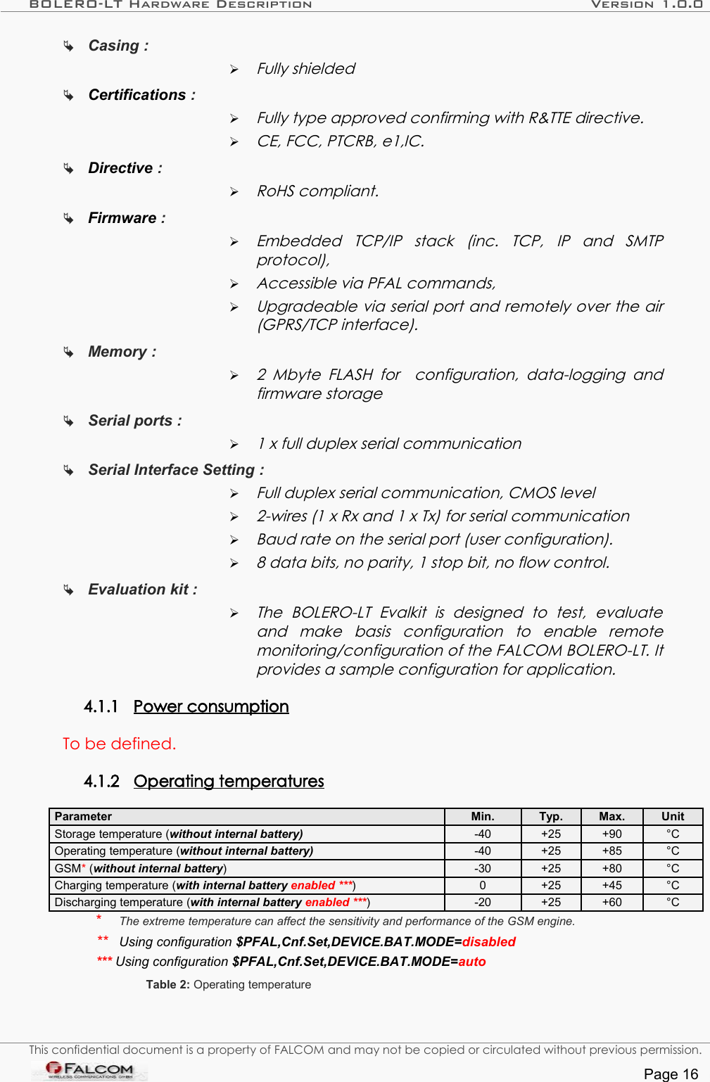 BOLERO-LT Hardware Description Version 1.0.0Casing : ➢Fully shieldedCertifications : ➢Fully type approved confirming with R&amp;TTE directive.➢CE, FCC, PTCRB, e1,IC.Directive : ➢RoHS compliant.Firmware :➢Embedded   TCP/IP   stack   (inc.   TCP,   IP   and   SMTP protocol),➢Accessible via PFAL commands,➢Upgradeable via serial port and remotely over the air  (GPRS/TCP interface).Memory : ➢2  Mbyte FLASH   for   configuration,  data-logging and firmware storageSerial ports : ➢1 x full duplex serial communicationSerial Interface Setting : ➢Full duplex serial communication, CMOS level➢2-wires (1 x Rx and 1 x Tx) for serial communication➢Baud rate on the serial port (user configuration).➢8 data bits, no parity, 1 stop bit, no flow control.Evaluation kit : ➢The   BOLERO-LT   Evalkit   is   designed   to   test,   evaluate  and   make   basis   configuration   to   enable   remote monitoring/configuration of the FALCOM BOLERO-LT. It provides a sample configuration for application.4.1.1 Power consumption   To be defined.4.1.2 Operating temperatures   Parameter Min. Typ. Max. UnitStorage temperature (without internal battery)  -40 +25 +90 °COperating temperature (without internal battery)  -40 +25 +85 °CGSM* (without internal battery)  -30 +25 +80 °CCharging temperature (with internal battery enabled ***) 0 +25 +45 °CDischarging temperature (with internal battery enabled ***) -20 +25 +60 °C*  The extreme temperature can affect the sensitivity and performance of the GSM engine.**  Using configuration $PFAL,Cnf.Set,DEVICE.BAT.MODE=disabled*** Using configuration $PFAL,Cnf.Set,DEVICE.BAT.MODE=autoTable 2: Operating temperatureThis confidential document is a property of FALCOM and may not be copied or circulated without previous permission.Page 16