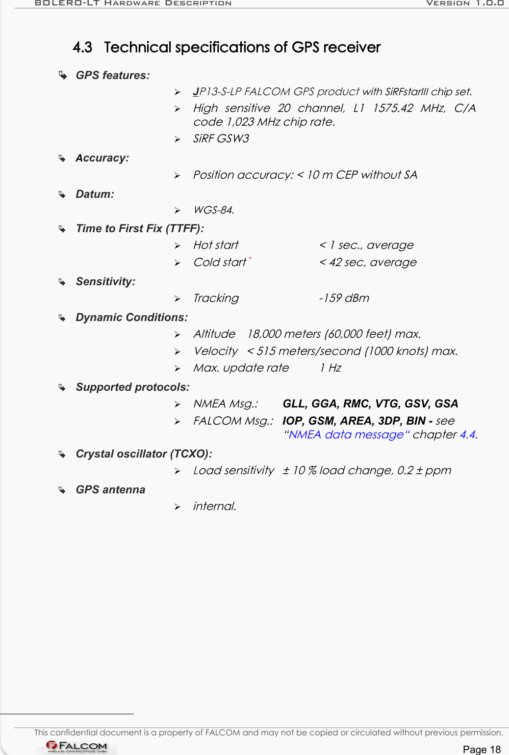 BOLERO-LT Hardware Description Version 1.0.04.3 Technical specifications of GPS receiverGPS features: ➢J  P13-S-LP FALCOM GPS product with SiRFstarIII chip set.➢High   sensitive   20   channel,   L1   1575.42   MHz,   C/A  code 1,023 MHz chip rate.➢SiRF GSW3Accuracy: ➢Position accuracy: &lt; 10 m CEP without SADatum: ➢WGS-84.Time to First Fix (TTFF): ➢Hot start  &lt; 1 sec., average➢Cold start *&lt; 42 sec, averageSensitivity:➢Tracking -159 dBmDynamic Conditions:➢Altitude  18,000 meters (60,000 feet) max.➢Velocity  &lt; 515 meters/second (1000 knots) max.➢Max. update rate 1 HzSupported protocols: ➢NMEA Msg.: GLL, GGA, RMC, VTG, GSV, GSA➢FALCOM Msg.: IOP, GSM, AREA, 3DP, BIN - see “NMEA data message“ chapter 4.4.Crystal oscillator (TCXO):➢Load sensitivity ± 10 % load change, 0.2 ± ppmGPS antenna➢internal.This confidential document is a property of FALCOM and may not be copied or circulated without previous permission.Page 18