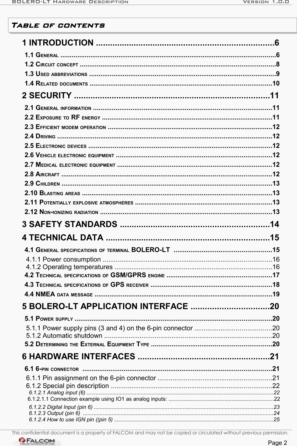 BOLERO-LT Hardware Description Version 1.0.0Table of contents  1 INTRODUCTION ...........................................................................6   1.1 GENERAL ...................................................................................................................6   1.2 CIRCUIT CONCEPT ........................................................................................................8   1.3 USED ABBREVIATIONS ....................................................................................................9   1.4 RELATED DOCUMENTS .................................................................................................10   2 SECURITY ...................................................................................11   2.1 GENERAL INFORMATION ...............................................................................................11   2.2 EXPOSURE TO RF ENERGY ...........................................................................................11   2.3 EFFICIENT MODEM OPERATION ........................................................................................12   2.4 DRIVING ...................................................................................................................12   2.5 ELECTRONIC DEVICES ..................................................................................................12   2.6 VEHICLE ELECTRONIC EQUIPMENT ...................................................................................12   2.7 MEDICAL ELECTRONIC EQUIPMENT ...................................................................................12   2.8 AIRCRAFT ................................................................................................................12   2.9 CHILDREN ................................................................................................................13   2.10 BLASTING AREAS .....................................................................................................13   2.11 POTENTIALLY EXPLOSIVE ATMOSPHERES .........................................................................13   2.12 NON-IONIZING RADIATION ............................................................................................13   3 SAFETY STANDARDS ...............................................................14   4 TECHNICAL DATA .....................................................................15   4.1 GENERAL SPECIFICATIONS OF TERMINAL BOLERO-LT  ....................................................15   4.1.1 Power consumption ..........................................................................................16   4.1.2 Operating temperatures ....................................................................................16   4.2 TECHNICAL SPECIFICATIONS OF GSM/GPRS ENGINE ........................................................17   4.3 TECHNICAL SPECIFICATIONS OF GPS RECEIVER .................................................................18   4.4 NMEA DATA MESSAGE ...............................................................................................19   5 BOLERO-LT APPLICATION INTERFACE .................................20   5.1 POWER SUPPLY .........................................................................................................20   5.1.1 Power supply pins (3 and 4) on the 6-pin connector .........................................20   5.1.2 Automatic shutdown ..........................................................................................20   5.2 DETERMINING THE EXTERNAL EQUIPMENT TYPE ................................................................20   6 HARDWARE INTERFACES ........................................................21   6.1 6-PIN CONNECTOR  .....................................................................................................21   6.1.1 Pin assignment on the 6-pin connector .............................................................21   6.1.2 Special pin description ......................................................................................22   6.1.2.1 Analog input (6) ............................................................................................................................22   6.1.2.1.1 Connection example using IO1 as analog inputs: ......................................................................22   6.1.2.2 Digital Input (pin 6) .......................................................................................................................23   6.1.2.3 Output (pin 6)  ..............................................................................................................................24   6.1.2.4 How to use IGN pin ((pin 5) .........................................................................................................25 This confidential document is a property of FALCOM and may not be copied or circulated without previous permission.Page 2