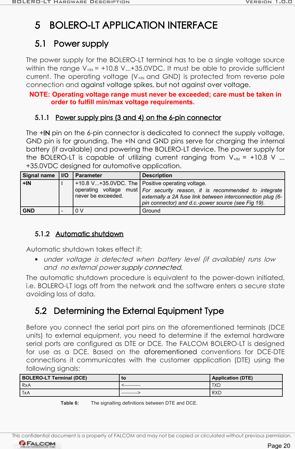 BOLERO-LT Hardware Description Version 1.0.05 BOLERO-LT APPLICATION INTERFACE5.1 Power supplyThe power supply for the BOLERO-LT terminal has to be a single voltage source within the range V+IN  = +10.8 V...+35.0VDC. It must be able to provide sufficient current. The operating voltage (V+IN  and GND) is protected from reverse pole connection and against voltage spikes, but not against over voltage.NOTE: Operating voltage range must never be exceeded; care must be taken in order to fulfill min/max voltage requirements.5.1.1 Power supply pins (3 and 4) on the 6-pin connector   The +IN pin on the 6-pin connector is dedicated to connect the supply voltage, GND pin is for grounding. The +IN and GND pins serve for charging the internal battery (if available) and powering the BOLERO-LT device. The power supply for the   BOLERO-LT  is  capable   of   utilizing  current   ranging   from  V+IN  =   +10.8   V   ... +35.0VDC designed for automotive application. Signal name  I/O  Parameter Description+IN I +10.8 V...+35.0VDC. The operating   voltage   must never be exceeded.Positive operating voltage. For   security   reason,  it   is   recommended   to   integrate externally a 2A fuse link between interconnection plug (6-pin connector) and d.c.-power source (see Fig 19). GND - 0 V Ground5.1.2 Automatic shutdown   Automatic shutdown takes effect if:•under voltage  is  detected   when battery level (if  available)  runs  low  and  no external power supply connected.The automatic shutdown procedure is equivalent to the power-down initiated, i.e. BOLERO-LT logs off from the network and the software enters a secure state avoiding loss of data.5.2 Determining the External Equipment TypeBefore you connect the serial port pins on the aforementioned terminals (DCE units) to external equipment, you need to determine if the external hardware serial ports are configured as DTE or DCE. The FALCOM BOLERO-LT is designed for   use   as   a   DCE.   Based   on   the  aforementioned  conventions   for   DCE-DTE connections   it communicates   with  the   customer   application  (DTE)   using  the following signals:BOLERO-LT Terminal (DCE) to Application (DTE)RxA &lt;---------- TXDTxA ----------&gt; RXDTable 6: The signalling definitions between DTE and DCE.This confidential document is a property of FALCOM and may not be copied or circulated without previous permission.Page 20
