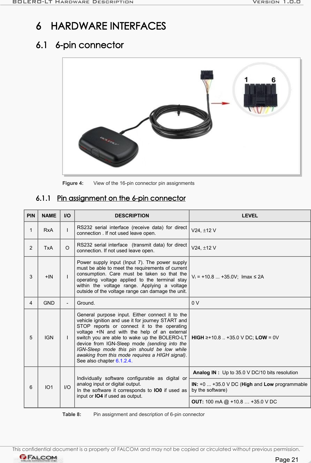 BOLERO-LT Hardware Description Version 1.0.06 HARDWARE INTERFACES6.1 6-pin connector Figure 4: View of the 16-pin connector pin assignments6.1.1 Pin assignment on the 6-pin connector   PIN NAME I/O DESCRIPTION LEVEL1 RxA  I RS232  serial   interface   (receive   data)   for   direct connection . If not used leave open. V24, ±12 V2 TxA  O RS232 serial interface   (transmit data) for direct connection. If not used leave open. V24, ±12 V3 +IN IPower supply input (Input 7). The power supply must be able to meet the requirements of current consumption.   Care   must  be   taken   so   that   the operating   voltage   applied   to   the   terminal   stay within   the   voltage   range.   Applying   a   voltage outside of the voltage range can damage the unit.VI = +10.8 ... +35.0V;  Imax ≤ 2A4 GND - Ground. 0 V5 IGN IGeneral purpose   input. Either  connect   it to  the vehicle ignition and use it for journey START and STOP   reports   or   connect   it   to   the   operating voltage   +IN   and   with   the   help   of   an   external switch you are able to wake up the BOLERO-LT device from  IGN-Sleep mode  (sending into   the IGN-Sleep   mode   this   pin   should   be   low   while awaking from this mode requires a HIGH signal). See also chapter 6.1.2.4.HIGH ≥+10.8 .. +35.0 V DC; LOW = 0V6 IO1 I/OIndividually   software   configurable   as   digital   or analog input or digital output.In the software it corresponds to  IO0  if used as input or IO4 if used as output.Analog IN :  Up to 35.0 V DC/10 bits resolutionIN: +0 ... +35.0 V DC (High and Low programmable by the software)OUT: 100 mA @ +10.8 … +35.0 V DCTable 8: Pin assignment and description of 6-pin connectorThis confidential document is a property of FALCOM and may not be copied or circulated without previous permission.Page 21