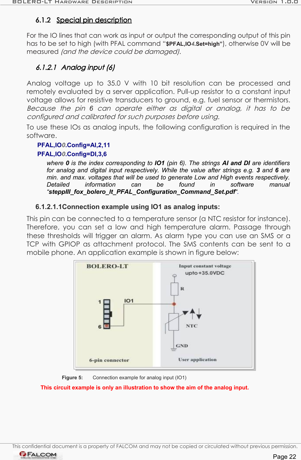 BOLERO-LT Hardware Description Version 1.0.06.1.2 Special pin description   For the IO lines that can work as input or output the corresponding output of this pin has to be set to high (with PFAL command “$PFAL,IO4.Set=high”), otherwise 0V will be measured (and the device could be damaged).6.1.2.1 Analog input (6)Analog   voltage   up   to   35.0   V   with   10   bit   resolution   can   be   processed   and remotely evaluated by a server application. Pull-up resistor to a constant input voltage allows for resistive transducers to ground, e.g. fuel sensor or thermistors. Because   the   pin  6  can   operate   either   as   digital   or   analog,   it   has   to   be  configured and calibrated for such purposes before using.To use these IOs as analog inputs, the following configuration is required in the software. PFAL,IO0.Config=AI,2,11 PFAL,IO0.Config=DI,3,6 where 0 is the index corresponding to IO1 (pin 6). The strings AI and DI are identifiers for analog and digital input respectively. While the value after strings e.g. 3 and  6  are min. and max. voltages that will be used to generate Low and High events respectively. Detailed   information   can   be   found   in   software   manual  “steppIII_fox_bolero_lt_PFAL_Configuration_Command_Set.pdf“. 6.1.2.1.1Connection example using IO1 as analog inputs:This pin can be connected to a temperature sensor (a NTC resistor for instance). Therefore, you can set a low and high temperature alarm. Passage through these thresholds will trigger an alarm. As alarm type you can use an SMS or a TCP with  GPIOP  as attachment protocol. The SMS contents can be sent to a mobile phone. An application example is shown in figure below:Figure 5: Connection example for analog input (IO1)This circuit example is only an illustration to show the aim of the analog input.This confidential document is a property of FALCOM and may not be copied or circulated without previous permission.Page 22