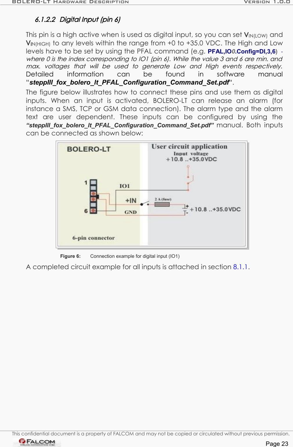 BOLERO-LT Hardware Description Version 1.0.06.1.2.2 Digital Input (pin 6)This pin is a high active when is used as digital input, so you can set VIN(LOW) and VIN(HIGH) to any levels within the range from +0 to +35.0 VDC. The High and Low levels have to be set by using the PFAL command (e.g. PFAL,IO0.Config=DI,3,6)   - where 0 is the index corresponding to IO1 (pin 6). While the value 3 and 6 are min. and  max.   voltages   that   will   be   used   to   generate   Low   and   High   events   respectively. Detailed   information   can   be   found   in   software   manual “steppIII_fox_bolero_lt_PFAL_Configuration_Command_Set.pdf“.The figure below illustrates how to connect these pins and use them as digital inputs.   When   an   input   is   activated,   BOLERO-LT   can   release   an   alarm   (for instance a SMS, TCP or GSM data connection). The alarm type and the alarm text   are   user   dependent.   These   inputs   can   be   configured   by   using   the “steppIII_fox_bolero_lt_PFAL_Configuration_Command_Set.pdf”  manual.  Both  inputs can be connected as shown below:Figure 6: Connection example for digital input (IO1)A completed circuit example for all inputs is attached in section 8.1.1.This confidential document is a property of FALCOM and may not be copied or circulated without previous permission.Page 23