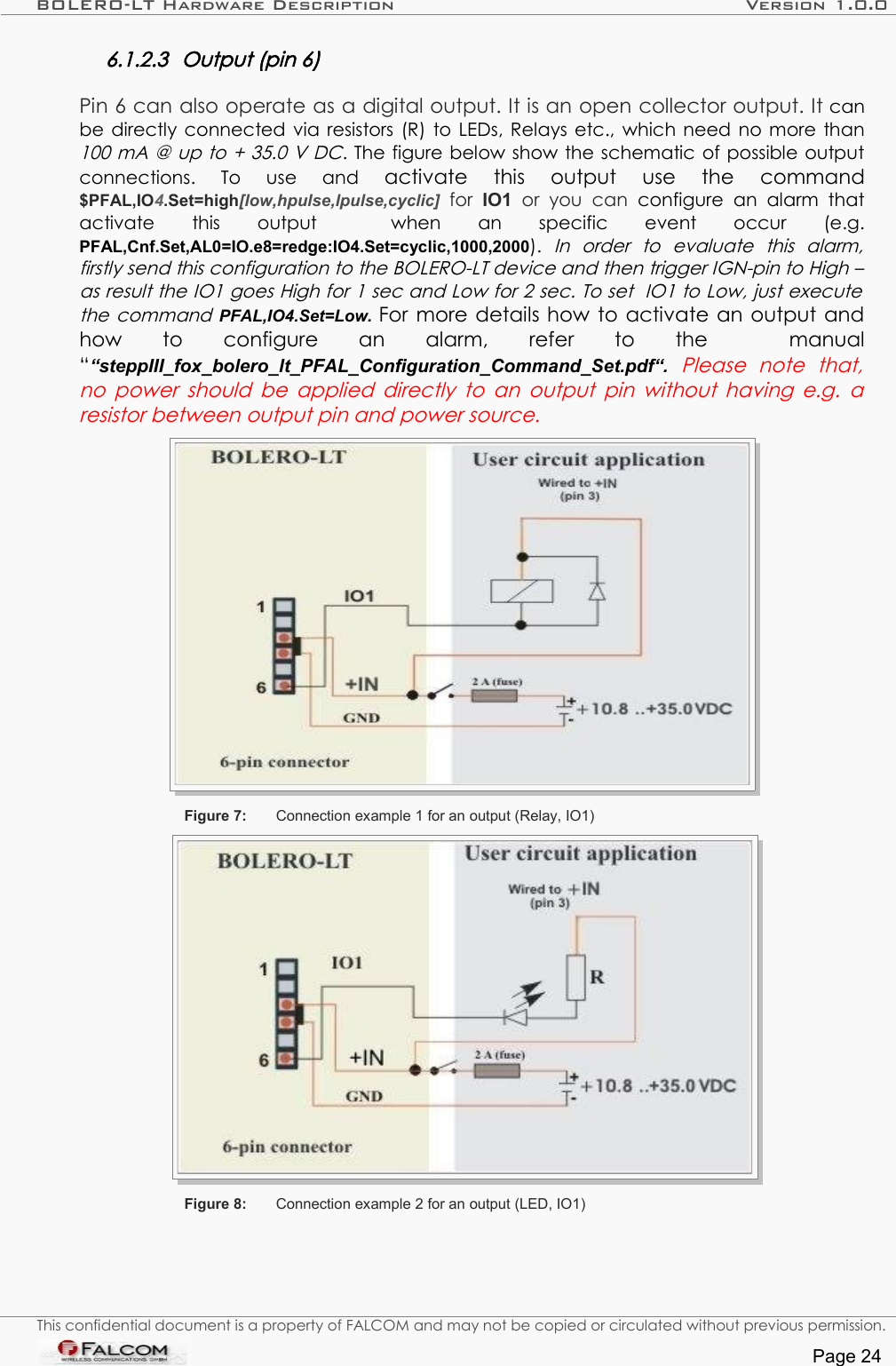 BOLERO-LT Hardware Description Version 1.0.06.1.2.3 Output (pin 6) Pin 6 can also operate as a digital output. It is an open collector output. It can be directly connected via resistors (R) to LEDs, Relays etc., which need no more than 100 mA @ up to + 35.0 V DC. The figure below show the schematic of possible output connections.   To   use   and  activate   this   output   use   the   command $PFAL,IO4.Set=high[low,hpulse,lpulse,cyclic]  for  IO1  or  you   can  configure   an  alarm  that activate   this   output     when   an   specific   event   occur   (e.g. PFAL,Cnf.Set,AL0=IO.e8=redge:IO4.Set=cyclic,1000,2000).  In   order   to   evaluate   this   alarm, firstly send this configuration to the BOLERO-LT device and then trigger IGN-pin to High –  as result the IO1 goes High for 1 sec and Low for 2 sec. To set  IO1 to Low, just execute  the command PFAL,IO4.Set=Low.  For more details how to activate an output and how   to   configure   an   alarm,   refer   to   the     manual ““steppIII_fox_bolero_lt_PFAL_Configuration_Command_Set.pdf“. Please   note   that, no power should be applied directly to an output pin without having e.g. a resistor between output pin and power source.Figure 7: Connection example 1 for an output (Relay, IO1)Figure 8: Connection example 2 for an output (LED, IO1)This confidential document is a property of FALCOM and may not be copied or circulated without previous permission.Page 24