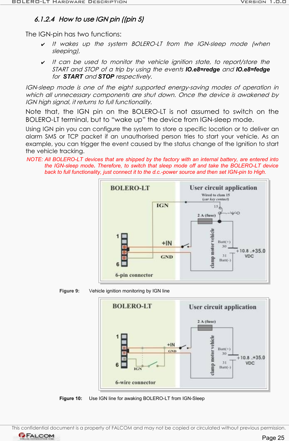 BOLERO-LT Hardware Description Version 1.0.06.1.2.4 How to use IGN pin ((pin 5)The IGN-pin has two functions: ✔It   wakes   up   the   system   BOLERO-LT   from   the   IGN-sleep   mode   (when  sleeping), ✔It  can  be  used   to  monitor  the  vehicle  ignition  state,   to  report/store the  START and STOP of a trip by using the events IO.e8=redge and IO.e8=fedge for  START and STOP respectively.  IGN-sleep mode is one of the eight supported energy-saving modes of operation in  which all unnecessary components are shut down. Once the device is awakened by IGN high signal, it returns to full functionality. Note   that,   the   IGN  pin   on   the   BOLERO-LT   is  not   assumed   to   switch   on   the BOLERO-LT terminal, but to “wake up” the device from IGN-sleep mode.Using IGN pin you can configure the system to store a specific location or to deliver an alarm SMS or TCP packet  if an unauthorised person tries to start your vehicle. As an example, you can trigger the event caused by the status change of the Ignition to start the vehicle tracking.NOTE: All BOLERO-LT devices that are shipped by the factory with an internal battery, are entered into the IGN-sleep mode. Therefore, to  switch that sleep mode off and take the  BOLERO-LT  device back to full functionality, just connect it to the d.c.-power source and then set IGN-pin to High.Figure 9: Vehicle ignition monitoring by IGN lineFigure 10: Use IGN line for awaking BOLERO-LT from IGN-SleepThis confidential document is a property of FALCOM and may not be copied or circulated without previous permission.Page 25