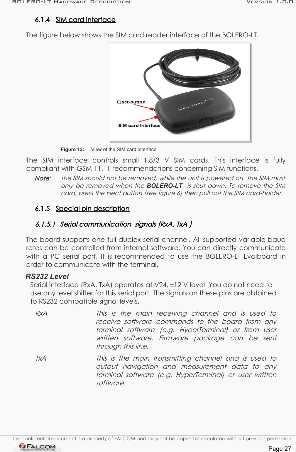 BOLERO-LT Hardware Description Version 1.0.06.1.4 SIM card interface   The figure below shows the SIM card reader interface of the BOLERO-LT.Figure 13: View of the SIM card interfaceThe   SIM   interface   controls   small   1.8/3   V   SIM   cards.   This   interface   is   fully compliant with GSM 11.11 recommendations concerning SIM functions.Note: The SIM should not be removed, while the unit is powered on. The SIM must  only be removed when the  BOLERO-LT    is shut down. To remove the SIM card, press the Eject button (see figure 6) then pull out the SIM card-holder.6.1.5 Special pin description   6.1.5.1 Serial communication  signals (RxA, TxA )The board supports one full duplex serial channel. All supported variable baud rates can be controlled from internal software. You can directly communicate with a PC serial port. It is recommended to  use  the  BOLERO-LT  Evalboard in order to communicate with the terminal.RS232 LevelSerial interface (RxA, TxA) operates at V24, ±12 V level. You do not need to use any level shifter for this serial port. The signals on these pins are obtained to RS232 compatible signal levels. RxA This   is   the   main   receiving   channel   and   is   used   to  receive   software   commands   to   the   board   from   any terminal   software   (e.g.   HyperTerminal)   or   from   user written   software.   Firmware   package   can   be   sent  through this line.TxA This   is   the   main   transmitting   channel   and   is   used   to  output   navigation   and   measurement   data   to   any  terminal   software   (e.g.   HyperTerminal)  or   user  written software.This confidential document is a property of FALCOM and may not be copied or circulated without previous permission.Page 27