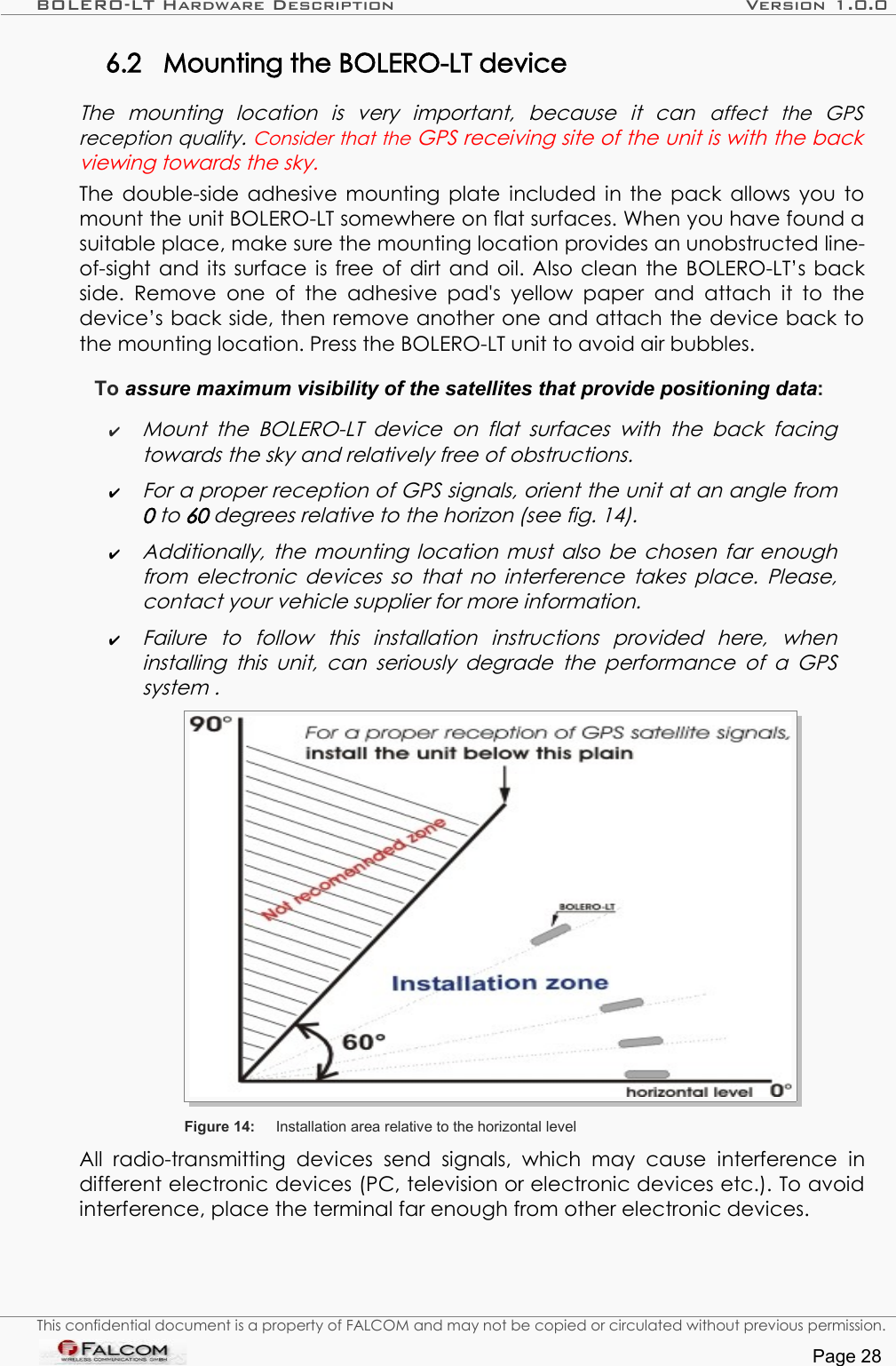 BOLERO-LT Hardware Description Version 1.0.06.2 Mounting the BOLERO-LT device The   mounting   location   is   very   important,   because   it   can  affect   the   GPS reception quality. Consider that the GPS receiving site of the unit is with the back viewing towards the sky. The double-side adhesive mounting plate included in the pack allows you to mount the unit BOLERO-LT somewhere on flat surfaces. When you have found a suitable place, make sure the mounting location provides an unobstructed line-of-sight and its surface is free of dirt and oil. Also clean the BOLERO-LT’s back side. Remove  one  of the  adhesive  pad&apos;s yellow  paper  and attach it to  the device’s back side, then remove another one and attach the device back to the mounting location. Press the BOLERO-LT unit to avoid air bubbles. To assure maximum visibility of the satellites that provide positioning data:✔Mount the  BOLERO-LT device  on flat  surfaces  with the  back facing  towards the sky and relatively free of obstructions.✔For a proper reception of GPS signals, orient the unit at an angle from  0 to 60 degrees relative to the horizon (see fig. 14).✔Additionally, the mounting location must also be chosen far enough  from electronic devices so that no interference takes place. Please, contact your vehicle supplier for more information.✔Failure   to   follow   this   installation   instructions   provided   here,   when  installing this unit, can seriously degrade the performance of a GPS  system .Figure 14: Installation area relative to the horizontal level All   radio-transmitting   devices  send   signals,   which   may   cause   interference  in different electronic devices (PC, television or electronic devices etc.). To avoid interference, place the terminal far enough from other electronic devices. This confidential document is a property of FALCOM and may not be copied or circulated without previous permission.Page 28
