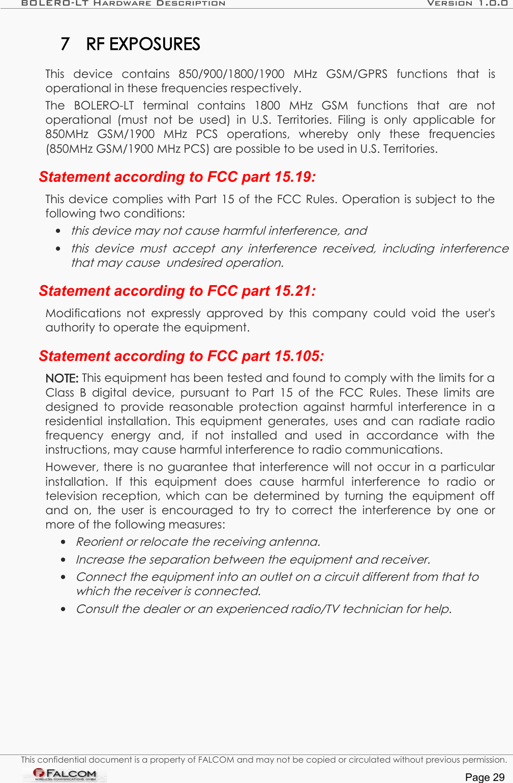 BOLERO-LT Hardware Description Version 1.0.07 RF EXPOSURESThis   device   contains  850/900/1800/1900   MHz  GSM/GPRS   functions   that   is operational in these frequencies respectively.The   BOLERO-LT   terminal   contains   1800   MHz   GSM   functions   that   are   not operational  (must  not   be used)  in U.S. Territories. Filing is  only applicable for 850MHz   GSM/1900   MHz   PCS   operations,   whereby   only   these   frequencies (850MHz GSM/1900 MHz PCS) are possible to be used in U.S. Territories. Statement according to FCC part 15.19:This device complies with Part 15 of the FCC Rules. Operation is subject to the following two conditions: •this device may not cause harmful interference, and •this  device  must   accept  any   interference  received,  including  interference  that may cause  undesired operation.Statement according to FCC part 15.21:Modifications not expressly approved  by this  company  could void the user&apos;s authority to operate the equipment.Statement according to FCC part 15.105:NOTE: This equipment has been tested and found to comply with the limits for a Class B digital device, pursuant to  Part 15 of the FCC Rules. These limits are designed to provide reasonable protection against harmful interference in a residential installation. This equipment generates, uses and can radiate radio frequency   energy   and,   if   not   installed   and   used   in   accordance   with   the instructions, may cause harmful interference to radio communications. However, there is no guarantee that interference will not occur in a particular installation.   If   this   equipment   does   cause   harmful   interference   to   radio   or television reception, which can be determined by turning the equipment off and on, the user is encouraged to try to correct the interference by one or more of the following measures:•Reorient or relocate the receiving antenna. •Increase the separation between the equipment and receiver.•Connect the equipment into an outlet on a circuit different from that to  which the receiver is connected.•Consult the dealer or an experienced radio/TV technician for help.This confidential document is a property of FALCOM and may not be copied or circulated without previous permission.Page 29