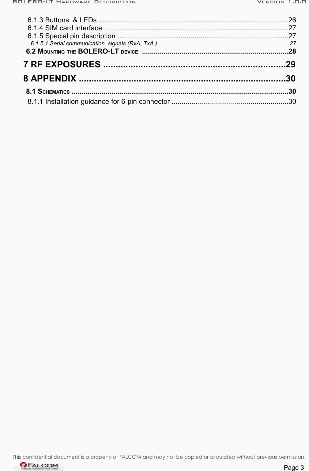 BOLERO-LT Hardware Description Version 1.0.0  6.1.3 Buttons  &amp; LEDs ...............................................................................................26   6.1.4 SIM card interface .............................................................................................27   6.1.5 Special pin description ......................................................................................27   6.1.5.1 Serial communication  signals (RxA, TxA ) ..................................................................................27   6.2 MOUNTING THE BOLERO-LT DEVICE  ..........................................................................28   7 RF EXPOSURES .........................................................................29   8 APPENDIX ...................................................................................30   8.1 SCHEMATICS .............................................................................................................30   8.1.1 Installation guidance for 6-pin connector ...........................................................30 This confidential document is a property of FALCOM and may not be copied or circulated without previous permission.Page 3