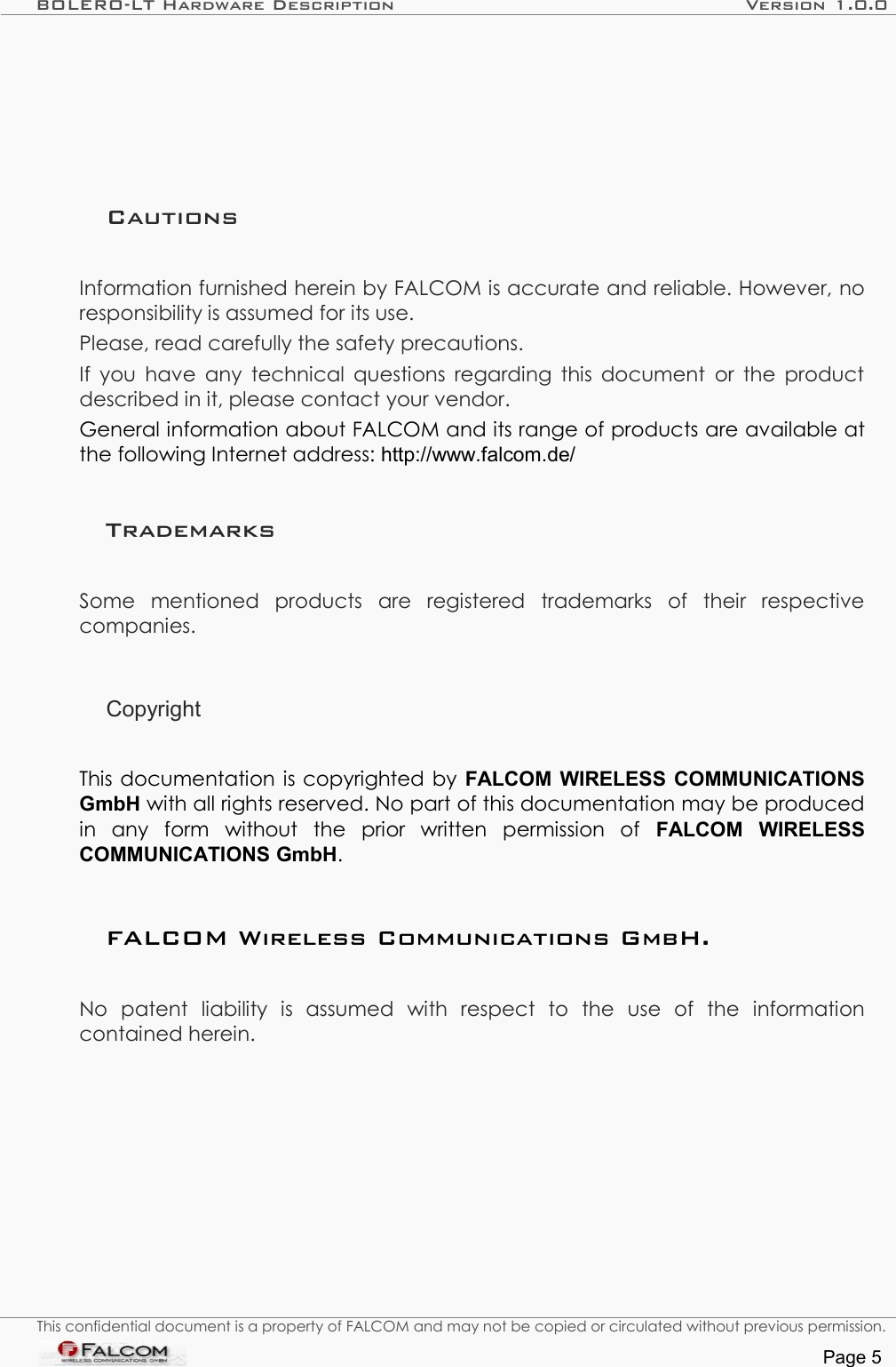 BOLERO-LT Hardware Description Version 1.0.0CautionsInformation furnished herein by FALCOM is accurate and reliable. However, no responsibility is assumed for its use.Please, read carefully the safety precautions.If you have any technical questions regarding this document or the product described in it, please contact your vendor.General information about FALCOM and its range of products are available at the following Internet address: http://www.falcom.de/TrademarksSome   mentioned   products   are   registered   trademarks   of   their   respective companies.CopyrightThis documentation is copyrighted by  FALCOM WIRELESS COMMUNICATIONS GmbH with all rights reserved. No part of this documentation may be produced in   any   form   without   the   prior   written   permission   of  FALCOM   WIRELESS COMMUNICATIONS GmbH.FALCOM Wireless Communications GmbH.No   patent   liability   is   assumed   with   respect   to   the   use   of   the   information contained herein.This confidential document is a property of FALCOM and may not be copied or circulated without previous permission.Page 5