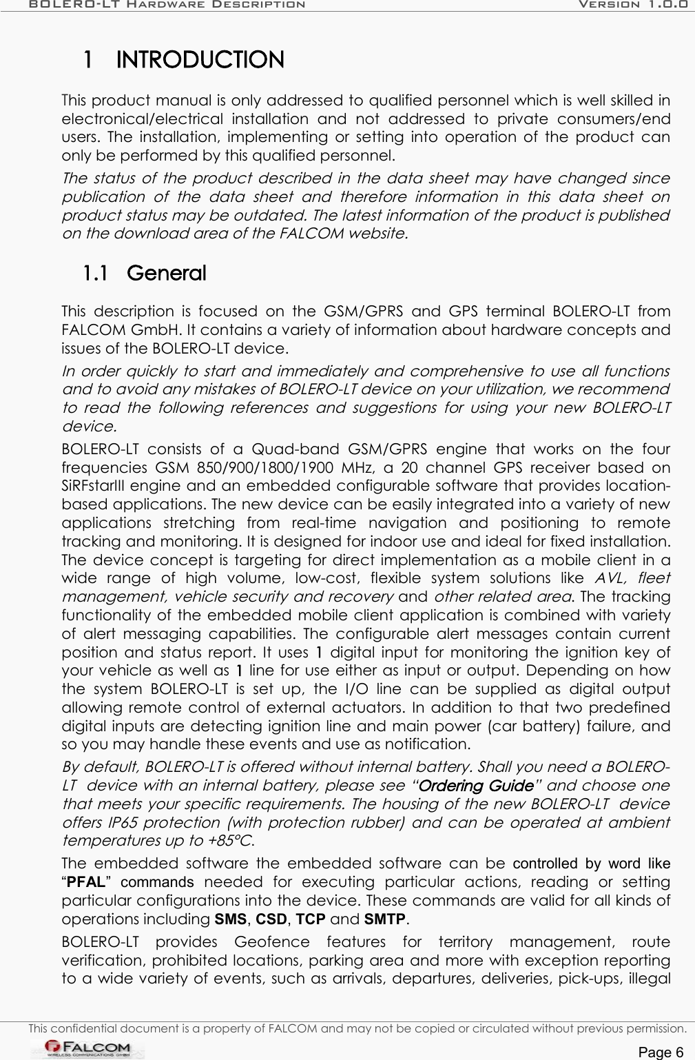 BOLERO-LT Hardware Description Version 1.0.01 INTRODUCTIONThis product manual is only addressed to qualified personnel which is well skilled in electronical/electrical   installation   and   not   addressed   to   private   consumers/end users. The installation, implementing or setting into operation of the product can only be performed by this qualified personnel.The status of the product described in the data sheet may have changed since publication  of  the  data  sheet  and   therefore   information   in   this   data   sheet   on  product status may be outdated. The latest information of the product is published  on the download area of the FALCOM website. 1.1 GeneralThis  description  is  focused   on the  GSM/GPRS   and  GPS  terminal  BOLERO-LT   from FALCOM GmbH. It contains a variety of information about hardware concepts and issues of the BOLERO-LT device. In order quickly to start and immediately and comprehensive to use all functions  and to avoid any mistakes of BOLERO-LT device on your utilization, we recommend  to read  the following  references and suggestions for using  your new BOLERO-LT device. BOLERO-LT  consists   of   a   Quad-band   GSM/GPRS   engine   that   works   on   the   four frequencies  GSM  850/900/1800/1900 MHz,  a  20   channel GPS  receiver  based  on SiRFstarIII engine and an embedded configurable software that provides location-based applications. The new device can be easily integrated into a variety of new applications   stretching   from   real-time   navigation   and   positioning   to   remote tracking and monitoring. It is designed for indoor use and ideal for fixed installation. The device concept is targeting for direct implementation as a mobile client in a wide   range   of   high   volume,   low-cost,   flexible   system   solutions   like  AVL,   fleet management, vehicle security and recovery and other related area. The tracking functionality of the embedded mobile client application is combined with variety of alert messaging capabilities. The configurable alert messages contain current position and status report. It uses  1  digital input for monitoring the ignition key of your vehicle as well as 1 line for use either as input or output.  Depending on how the   system   BOLERO-LT   is   set   up,   the   I/O   line   can   be   supplied   as   digital   output allowing remote control of external actuators. In addition to that two predefined digital inputs are detecting ignition line and main power (car battery) failure, and so you may handle these events and use as notification. By default, BOLERO-LT is offered without internal battery. Shall you need a BOLERO-LT  device with an internal battery, please see “Ordering Guide” and choose one that meets your specific requirements. The housing of the new BOLERO-LT  device offers IP65 protection (with protection rubber) and can be operated at ambient  temperatures up to +85°C.The  embedded  software  the  embedded software can  be  controlled by word  like “PFAL”   commands  needed   for   executing   particular   actions,   reading   or   setting particular configurations into the device. These commands are valid for all kinds of operations including SMS, CSD, TCP and SMTP. BOLERO-LT   provides   Geofence   features   for   territory   management,   route verification, prohibited locations, parking area and more with exception reporting to a wide variety of events, such as arrivals, departures, deliveries, pick-ups, illegal This confidential document is a property of FALCOM and may not be copied or circulated without previous permission.Page 6