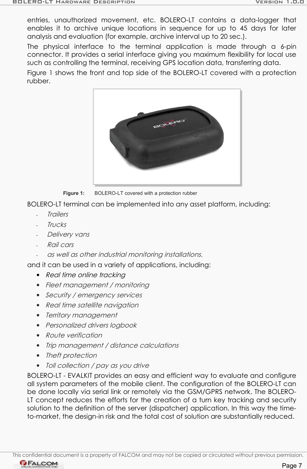 BOLERO-LT Hardware Description Version 1.0.0entries,   unauthorized   movement,   etc.   BOLERO-LT   contains   a   data-logger   that enables   it   to   archive   unique   locations   in   sequence   for   up   to   45   days   for   later analysis and evaluation (for example, archive interval up to 20 sec.). The   physical   interface   to   the   terminal   application   is   made   through   a   6-pin connector. It provides a serial interface giving you maximum flexibility for local use such as controlling the terminal, receiving GPS location data, transferring data.Figure 1 shows the front and top side of the BOLERO-LT covered with a protection rubber.Figure 1: BOLERO-LT covered with a protection rubberBOLERO-LT terminal can be implemented into any asset platform, including:-Trailers-Trucks-Delivery vans-Rail cars-as well as other industrial monitoring installations.and it can be used in a variety of applications, including:•Real time online tracking•Fleet management / monitoring•Security / emergency services•Real time satellite navigation•Territory management•Personalized drivers logbook•Route verification•Trip management / distance calculations•Theft protection•Toll collection / pay as you driveBOLERO-LT - EVALKIT provides an easy and efficient way to evaluate and configure all system parameters of the mobile client. The configuration of the BOLERO-LT can be done locally via serial link or remotely via the GSM/GPRS network. The BOLERO-LT concept reduces the efforts for the creation of a turn key tracking and security solution to the definition of the server (dispatcher) application. In this way the time-to-market, the design-in risk and the total cost of solution are substantially reduced.This confidential document is a property of FALCOM and may not be copied or circulated without previous permission.Page 7