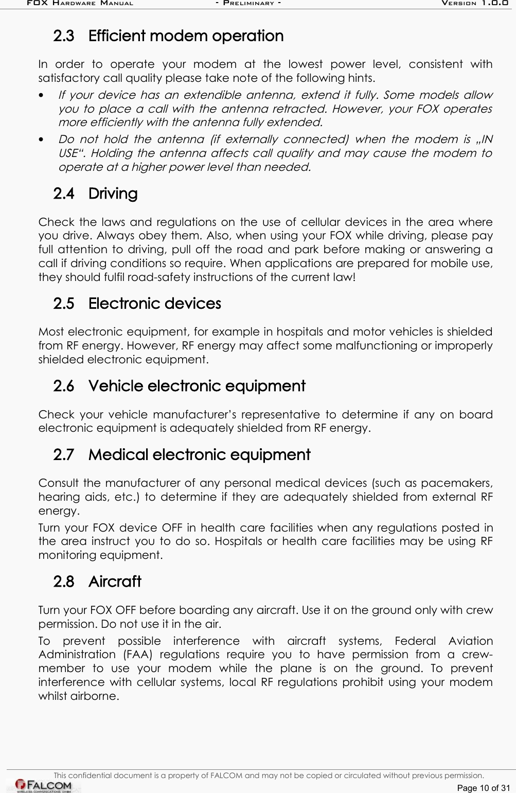 FOX HARDWARE MANUAL                      - PRELIMINARY - VERSION 1.0.02.3 Efficient modem operationIn   order   to   operate   your   modem   at   the   lowest   power   level,   consistent   with satisfactory call quality please take note of the following hints.•If your device has an extendible antenna, extend it fully. Some models allow you to place a call with the antenna retracted. However, your FOX operates  more efficiently with the antenna fully extended.•Do not   hold the  antenna  (if externally  connected)   when the   modem is „IN USE“. Holding the antenna affects call quality and may cause the modem to  operate at a higher power level than needed.2.4 DrivingCheck the laws and regulations on the use of cellular devices in the area where you drive. Always obey them. Also, when using your FOX while driving, please pay full attention to driving, pull off the road and park before making or answering a call if driving conditions so require. When applications are prepared for mobile use, they should fulfil road-safety instructions of the current law!2.5 Electronic devicesMost electronic equipment, for example in hospitals and motor vehicles is shielded from RF energy. However, RF energy may affect some malfunctioning or improperly shielded electronic equipment.2.6 Vehicle electronic equipmentCheck your vehicle manufacturer’s representative to determine if any on board electronic equipment is adequately shielded from RF energy.2.7 Medical electronic equipmentConsult the manufacturer of any personal medical devices (such as pacemakers, hearing aids, etc.) to determine if they are adequately shielded from external RF energy.Turn your FOX device OFF in health care facilities when any regulations posted in the area instruct you to do so. Hospitals or health care facilities may be using RF monitoring equipment.2.8 AircraftTurn your FOX OFF before boarding any aircraft. Use it on the ground only with crew permission. Do not use it in the air.To   prevent   possible   interference   with   aircraft   systems,   Federal   Aviation Administration   (FAA)   regulations   require   you   to   have   permission   from   a   crew-member   to   use   your   modem   while   the   plane   is   on   the   ground.   To   prevent interference with cellular systems, local RF regulations prohibit using your modem whilst airborne.This confidential document is a property of FALCOM and may not be copied or circulated without previous permission.Page 10 of 31