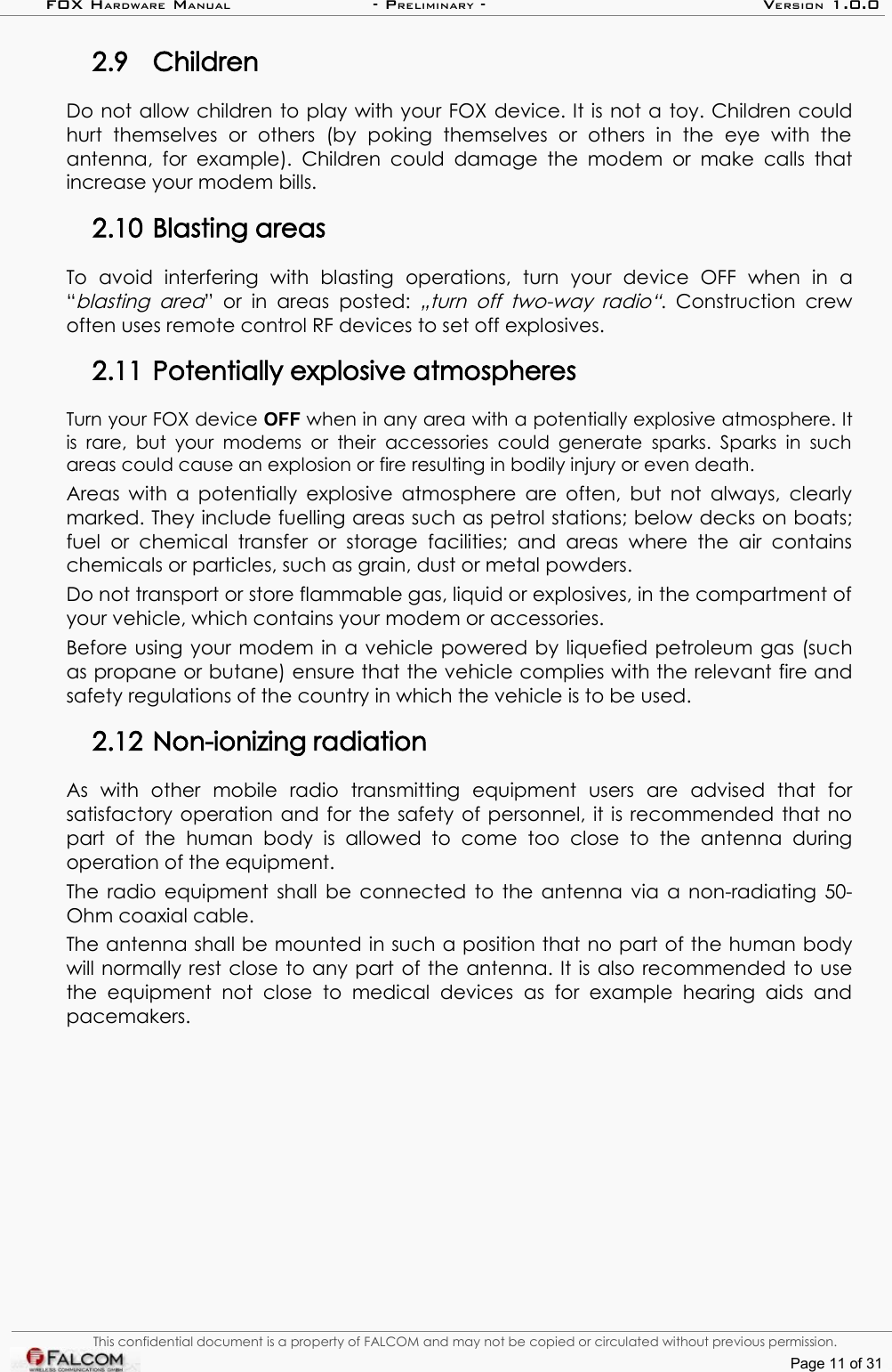 FOX HARDWARE MANUAL                      - PRELIMINARY - VERSION 1.0.02.9 ChildrenDo not allow children to play with your FOX device. It is not a toy. Children could hurt   themselves   or   others   (by   poking   themselves   or   others   in  the   eye   with   the antenna,  for example). Children could damage  the modem or  make  calls  that increase your modem bills.2.10 Blasting areasTo   avoid   interfering   with   blasting   operations,   turn   your   device   OFF   when   in   a “blasting area” or in  areas  posted:  „turn off  two-way radio“.  Construction  crew often uses remote control RF devices to set off explosives.2.11 Potentially explosive atmospheresTurn your FOX device OFF when in any area with a potentially explosive atmosphere. It is rare,  but your  modems or  their accessories could generate  sparks. Sparks  in  such areas could cause an explosion or fire resulting in bodily injury or even death.Areas with a potentially explosive atmosphere are often, but not always, clearly marked. They include fuelling areas such as petrol stations; below decks on boats; fuel or   chemical  transfer  or   storage  facilities; and  areas  where  the   air contains chemicals or particles, such as grain, dust or metal powders.Do not transport or store flammable gas, liquid or explosives, in the compartment of your vehicle, which contains your modem or accessories.Before using your modem in a vehicle powered by liquefied petroleum gas (such as propane or butane) ensure that the vehicle complies with the relevant fire and safety regulations of the country in which the vehicle is to be used.2.12 Non-ionizing radiationAs   with   other   mobile   radio   transmitting   equipment   users   are   advised   that   for satisfactory operation and for the safety of personnel, it is recommended that no part   of   the   human   body   is   allowed   to   come   too   close   to   the   antenna   during operation of the equipment.The radio equipment shall be connected to the antenna via a non-radiating 50-Ohm coaxial cable.The antenna shall be mounted in such a position that no part of the human body will normally rest close to any part of the antenna. It is also recommended to use the equipment not  close  to  medical   devices   as   for example  hearing  aids   and pacemakers.This confidential document is a property of FALCOM and may not be copied or circulated without previous permission.Page 11 of 31