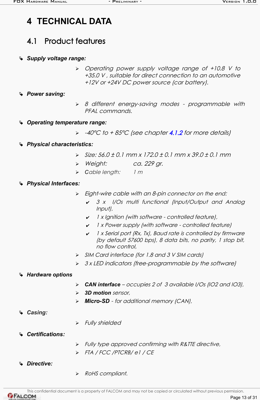 FOX HARDWARE MANUAL                      - PRELIMINARY - VERSION 1.0.04 TECHNICAL DATA4.1 Product featuresSupply voltage range: ➢Operating   power   supply   voltage   range   of  +10.8  V   to +35.0 V , suitable for direct connection to an automotive  +12V or +24V DC power source (car battery).Power saving: ➢8   different  energy-saving   modes  -   programmable   with PFAL commands.Operating temperature range:   ➢-40°C to + 85°C (see chapter 4.1.2 for more details)Physical characteristics: ➢Size: 56.0 ± 0.1 mm x 172.0 ± 0.1 mm x 39.0 ± 0.1 mm➢Weight:  ca. 229 gr.➢Cable length: 1 mPhysical Interfaces: ➢Eight-wire cable with an 8-pin connector on the end: ✔3   x     I/Os   multi   functional   (Input/Output   and   Analog Input),✔1 x Ignition (with software - controlled feature),✔1 x Power supply (with software - controlled feature)✔1 x Serial port (Rx, Tx), Baud rate is controlled by firmware  (by default 57600 bps), 8 data bits, no parity, 1 stop bit,  no flow control,➢SIM Card interface (for 1.8 and 3 V SIM cards)➢3 x LED indicators (free-programmable by the software)Hardware options➢CAN interface – occupies 2 of  3 available I/Os (IO2 and IO3),➢3D motion sensor,➢Micro-SD - for additional memory (CAN), Casing: ➢Fully shieldedCertifications:➢Fully type approved confirming with R&amp;TTE directive,➢FTA / FCC /PTCRB/ e1 / CE Directive:➢RoHS compliant.This confidential document is a property of FALCOM and may not be copied or circulated without previous permission.Page 13 of 31