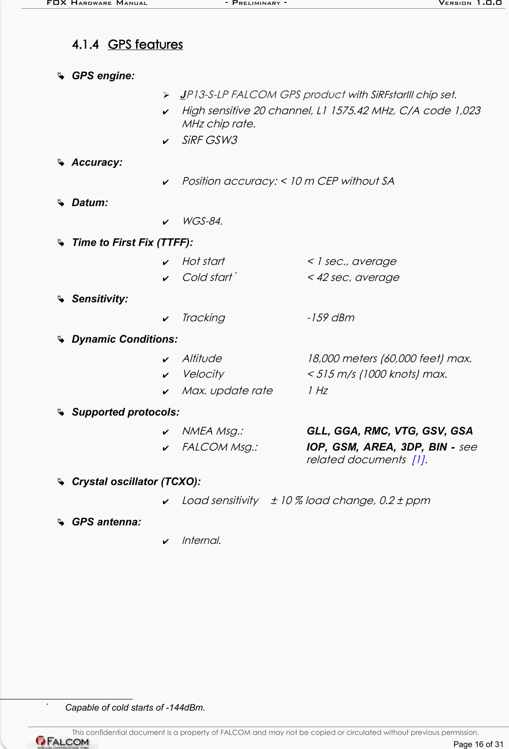 FOX HARDWARE MANUAL                      - PRELIMINARY - VERSION 1.0.04.1.4 GPS features   GPS engine:➢J  P13-S-LP FALCOM GPS product with SiRFstarIII chip set.✔High sensitive 20 channel, L1 1575.42 MHz, C/A code 1,023 MHz chip rate.✔SiRF GSW3Accuracy: ✔Position accuracy: &lt; 10 m CEP without SADatum: ✔WGS-84.Time to First Fix (TTFF): ✔Hot start  &lt; 1 sec., average✔Cold start *&lt; 42 sec, averageSensitivity:✔Tracking -159 dBmDynamic Conditions:✔Altitude  18,000 meters (60,000 feet) max.✔Velocity  &lt; 515 m/s (1000 knots) max.✔Max. update rate  1 HzSupported protocols: ✔NMEA Msg.: GLL, GGA, RMC, VTG, GSV, GSA✔FALCOM Msg.: IOP, GSM, AREA, 3DP, BIN - see related documents  [1].Crystal oscillator (TCXO): ✔Load sensitivity  ± 10 % load change, 0.2 ± ppmGPS antenna:✔Internal.*Capable of cold starts of -144dBm.This confidential document is a property of FALCOM and may not be copied or circulated without previous permission.Page 16 of 31