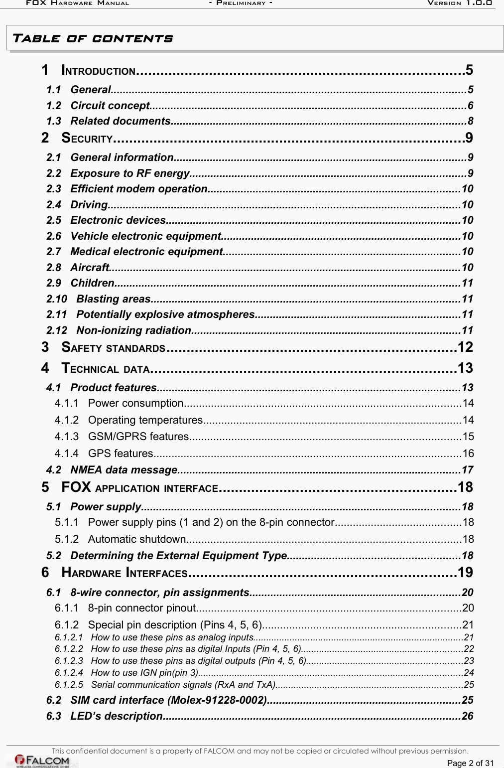 FOX HARDWARE MANUAL                      - PRELIMINARY - VERSION 1.0.0Table of contents 1   INTRODUCTION.................................................................................5  1.1   General......................................................................................................................5  1.2   Circuit concept.........................................................................................................6  1.3   Related documents..................................................................................................8  2   SECURITY.......................................................................................9  2.1   General information.................................................................................................9  2.2   Exposure to RF energy............................................................................................9  2.3   Efficient modem operation....................................................................................10  2.4   Driving.....................................................................................................................10  2.5   Electronic devices..................................................................................................10  2.6   Vehicle electronic equipment...............................................................................10  2.7   Medical electronic equipment...............................................................................10  2.8   Aircraft.....................................................................................................................10  2.9   Children...................................................................................................................11  2.10   Blasting areas.......................................................................................................11  2.11   Potentially explosive atmospheres....................................................................11  2.12   Non-ionizing radiation.........................................................................................11  3   SAFETY STANDARDS.......................................................................12  4   TECHNICAL DATA...........................................................................13  4.1   Product features.....................................................................................................13  4.1.1   Power consumption............................................................................................14  4.1.2   Operating temperatures......................................................................................14  4.1.3   GSM/GPRS features..........................................................................................15  4.1.4   GPS features......................................................................................................16  4.2   NMEA data message..............................................................................................17  5   FOX APPLICATION INTERFACE..........................................................18  5.1   Power supply..........................................................................................................18  5.1.1   Power supply pins (1 and 2) on the 8-pin connector..........................................18  5.1.2   Automatic shutdown...........................................................................................18  5.2   Determining the External Equipment Type.........................................................18  6   HARDWARE INTERFACES..................................................................19  6.1   8-wire connector, pin assignments......................................................................20  6.1.1   8-pin connector pinout........................................................................................20  6.1.2   Special pin description (Pins 4, 5, 6)..................................................................21  6.1.2.1   How to use these pins as analog inputs.................................................................................21  6.1.2.2   How to use these pins as digital Inputs (Pin 4, 5, 6)..............................................................22  6.1.2.3   How to use these pins as digital outputs (Pin 4, 5, 6)............................................................23  6.1.2.4   How to use IGN pin(pin 3)......................................................................................................24  6.1.2.5   Serial communication signals (RxA and TxA)........................................................................25  6.2   SIM card interface (Molex-91228-0002)................................................................25  6.3   LED’s description...................................................................................................26 This confidential document is a property of FALCOM and may not be copied or circulated without previous permission.Page 2 of 31