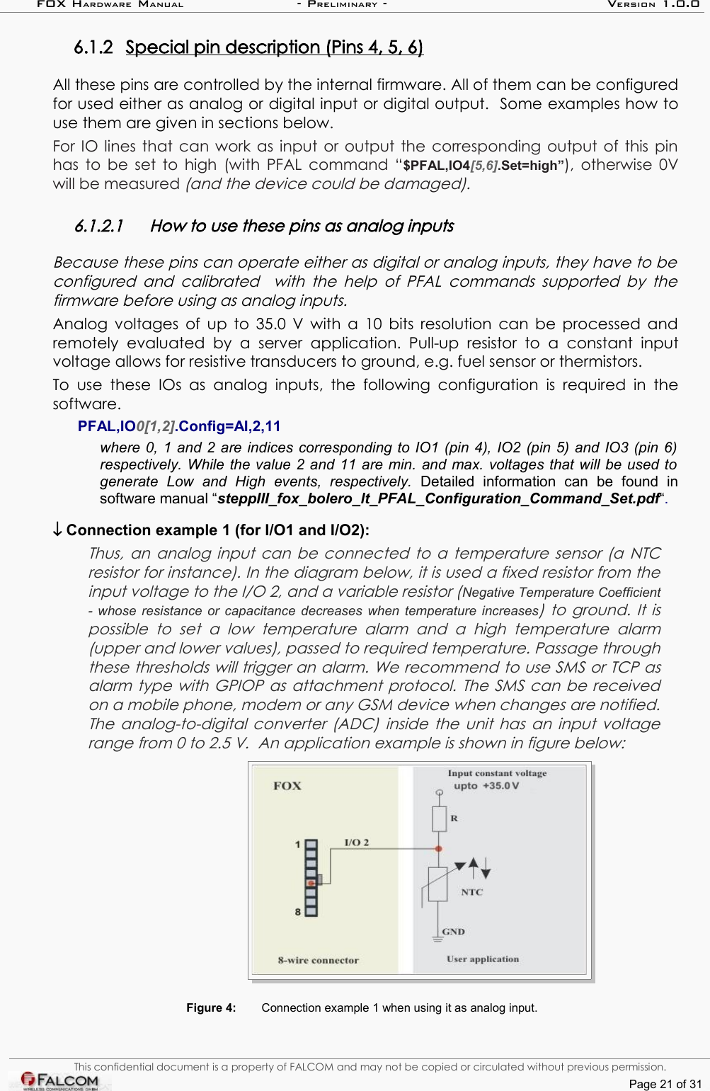 FOX HARDWARE MANUAL                      - PRELIMINARY - VERSION 1.0.06.1.2 Special pin description (Pins 4, 5, 6)   All these pins are controlled by the internal firmware. All of them can be configured for used either as analog or digital input or digital output.  Some examples how to use them are given in sections below.For IO lines that can work as input or output the corresponding output of this pin has to be set to high (with PFAL command “$PFAL,IO4[5,6].Set=high”), otherwise 0V will be measured (and the device could be damaged).6.1.2.1 How to use these pins as analog inputsBecause these pins can operate either as digital or analog inputs, they have to be  configured and calibrated   with the help of PFAL commands supported by the firmware before using as analog inputs.Analog voltages of up to 35.0 V with a 10 bits resolution can be processed and remotely  evaluated by   a   server  application.  Pull-up  resistor  to   a  constant   input voltage allows for resistive transducers to ground, e.g. fuel sensor or thermistors. To  use  these  IOs  as  analog  inputs,  the  following  configuration  is required in the software.PFAL,IO0[1,2].Config=AI,2,11 where 0, 1 and 2 are indices corresponding to IO1 (pin 4), IO2 (pin 5) and IO3 (pin 6)  respectively. While the value 2 and 11 are min. and max. voltages that will be used to  generate   Low   and   High   events,   respectively.  Detailed   information   can   be   found   in software manual “steppIII_fox_bolero_lt_PFAL_Configuration_Command_Set.pdf“. ↓ Connection example 1 (for I/O1 and I/O2):Thus, an analog input can be connected to a temperature sensor (a NTC resistor for instance). In the diagram below, it is used a fixed resistor from the  input voltage to the I/O 2, and a variable resistor (Negative Temperature Coefficient - whose resistance or capacitance decreases when temperature increases) to ground. It is possible  to   set   a   low   temperature   alarm  and  a   high   temperature   alarm (upper and lower values), passed to required temperature. Passage through these thresholds will trigger an alarm. We recommend to use SMS or TCP as alarm type with GPIOP as attachment protocol. The SMS can be received  on a mobile phone, modem or any GSM device when changes are notified. The  analog-to-digital converter (ADC)  inside the unit has an input voltage range from 0 to 2.5 V.  An application example is shown in figure below:Figure 4: Connection example 1 when using it as analog input. This confidential document is a property of FALCOM and may not be copied or circulated without previous permission.Page 21 of 31