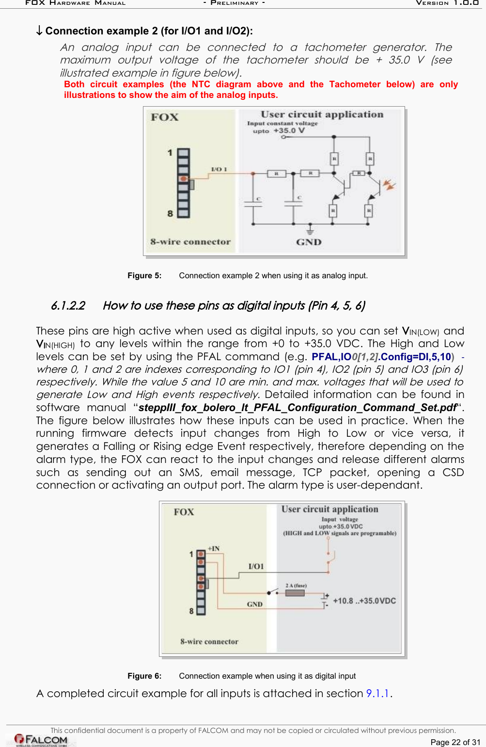 FOX HARDWARE MANUAL                      - PRELIMINARY - VERSION 1.0.0↓ Connection example 2 (for I/O1 and I/O2):An   analog   input   can   be   connected   to   a   tachometer   generator.   The  maximum   output   voltage   of   the   tachometer   should   be   +   35.0   V   (see  illustrated example in figure below).Both   circuit   examples   (the   NTC   diagram   above   and   the   Tachometer   below)   are   only illustrations to show the aim of the analog inputs.Figure 5: Connection example 2 when using it as analog input. 6.1.2.2 How to use these pins as digital inputs (Pin 4, 5, 6)These pins are high active when used as digital inputs, so you can set VIN(LOW) and VIN(HIGH)  to any levels within the range from +0 to +35.0 VDC. The High and Low levels can be set by using the PFAL command (e.g. PFAL,IO0[1,2].Config=DI,5,10)   - where 0, 1 and 2 are indexes corresponding to IO1 (pin 4), IO2 (pin 5) and IO3 (pin 6)  respectively. While the value 5 and 10 are min. and max. voltages that will be used to  generate Low and High events respectively.  Detailed information can be found in software   manual   “steppIII_fox_bolero_lt_PFAL_Configuration_Command_Set.pdf“. The figure below illustrates how  these inputs can be used in practice. When the running   firmware   detects   input   changes   from   High   to   Low   or  vice   versa,   it generates a Falling or Rising edge Event respectively, therefore depending on the alarm type, the FOX can react to the input changes and release different alarms such   as   sending   out   an   SMS,  email   message,  TCP   packet,   opening   a   CSD connection or activating an output port. The alarm type is user-dependant. Figure 6: Connection example when using it as digital inputA completed circuit example for all inputs is attached in section 9.1.1.This confidential document is a property of FALCOM and may not be copied or circulated without previous permission.Page 22 of 31