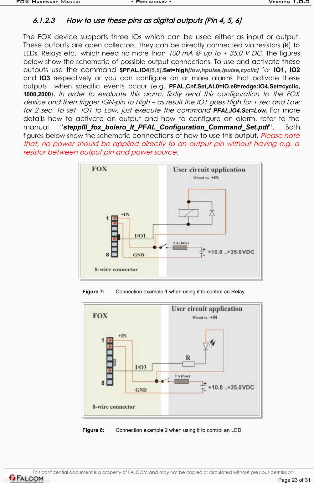 FOX HARDWARE MANUAL                      - PRELIMINARY - VERSION 1.0.06.1.2.3 How to use these pins as digital outputs (Pin 4, 5, 6)The FOX device supports three IOs which can be used either as input or output. These outputs are open collectors. They can be directly connected via resistors (R) to LEDs, Relays etc., which need no more than 100 mA @ up to + 35.0 V DC. The figures below show the schematic of possible output connections. To use and activate these outputs  use   the  command  $PFAL,IO4[5,6].Set=high[low,hpulse,lpulse,cyclic]  for  IO1,  IO2 and  IO3  respectively   or   you   can  configure   an   or   more   alarms   that   activate   these outputs     when   specific   events   occur   (e.g.  PFAL,Cnf.Set,AL0=IO.e8=redge:IO4.Set=cyclic,1000,2000).  In   order  to   evaluate   this   alarm,   firstly   send   this   configuration   to   the FOX  device and then trigger IGN-pin to High – as result the IO1 goes High for 1 sec and Low  for 2 sec. To set   IO1 to Low, just execute the command  PFAL,IO4.Set=Low.  For more details how to activate  an output  and how to configure an alarm, refer to the manual   “steppIII_fox_bolero_lt_PFAL_Configuration_Command_Set.pdf“.   Both figures below show the schematic connections of how to use this output. Please note that, no power should be applied directly to an output pin without having e.g. a  resistor between output pin and power source.Figure 7: Connection example 1 when using it to control an Relay.Figure 8: Connection example 2 when using it to control an LEDThis confidential document is a property of FALCOM and may not be copied or circulated without previous permission.Page 23 of 31