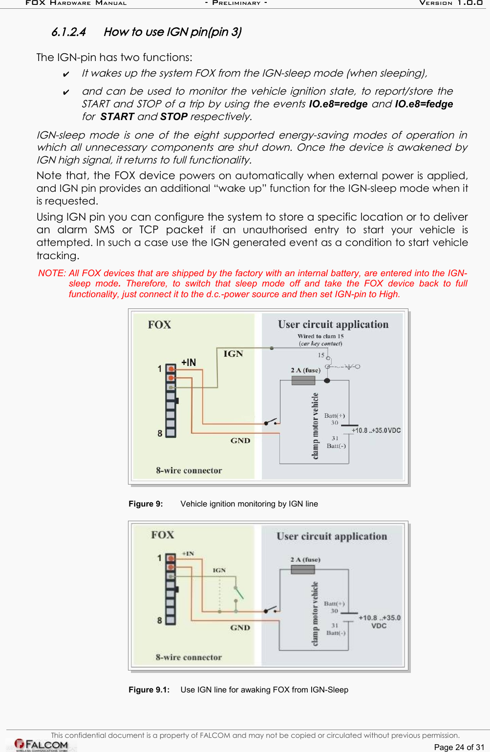 FOX HARDWARE MANUAL                      - PRELIMINARY - VERSION 1.0.06.1.2.4 How to use IGN pin(pin 3)The IGN-pin has two functions: ✔It wakes up the system FOX from the IGN-sleep mode (when sleeping), ✔and can be used to  monitor the vehicle ignition state, to report/store the START and STOP of a trip by using the events IO.e8=redge and IO.e8=fedge for  START and STOP respectively.  IGN-sleep mode is one of the eight supported energy-saving modes of operation in  which all unnecessary components are shut down. Once the device is awakened by  IGN high signal, it returns to full functionality. Note that, the FOX device powers on automatically when external power is applied, and IGN pin provides an additional “wake up” function for the IGN-sleep mode when it is requested.Using IGN pin you can configure the system to store a specific location or to deliver an   alarm   SMS   or   TCP   packet  if   an   unauthorised   entry   to   start   your   vehicle   is attempted. In such a case use the IGN generated event as a condition to start vehicle tracking.NOTE: All FOX devices that are shipped by the factory with an internal battery, are entered into the IGN-sleep   mode.  Therefore,   to  switch   that  sleep   mode  off   and  take   the   FOX  device   back   to  full  functionality, just connect it to the d.c.-power source and then set IGN-pin to High.Figure 9: Vehicle ignition monitoring by IGN lineFigure 9.1: Use IGN line for awaking FOX from IGN-SleepThis confidential document is a property of FALCOM and may not be copied or circulated without previous permission.Page 24 of 31