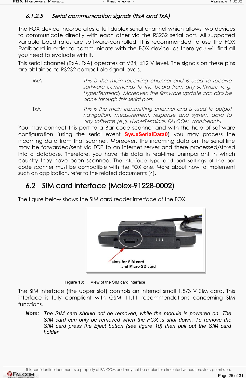 FOX HARDWARE MANUAL                      - PRELIMINARY - VERSION 1.0.06.1.2.5 Serial communication signals (RxA and TxA)The FOX device incorporates a full duplex serial channel which allows two devices to communicate  directly with each other via the RS232 serial port. All supported variable  baud rates  are software-controlled. It is recommended  to use the  FOX Evalboard in order to communicate with the FOX device, as there you will find all you need to evaluate with it.This serial channel (RxA, TxA) operates at V24, ±12 V level. The signals on these pins are obtained to RS232 compatible signal levels. RxA This  is the  main receiving  channel and is used to receive  software commands to the board from any software (e.g.  HyperTerminal). Moreover, the firmware update can also be  done through this serial port.TxAThis is the main transmitting channel and is used to output navigation,   measurement,   response   and   system   data   to  any software (e.g. HyperTerminal, FALCOM Workbench). You may connect this port to a Bar code scanner and with the help of software configuration   (using   the   serial   event  Sys.eSerialData0)   you   may   process   the incoming data from that scanner. Moreover, the incoming data on the serial line may be forwarded/sent via TCP to an internet server and there processed/stored into   a   database.   Therefore,   you   have  this   data   in   real-time  unimportant   in   which country they have been scanned. The interface type and port settings of the bar code scanner must be compatible with the FOX one. More about how to implement such an application, refer to the related documents [4].6.2 SIM card interface (Molex-91228-0002)The figure below shows the SIM card reader interface of the FOX.Figure 10: View of the SIM card interfaceThe SIM interface (the upper slot) controls an internal small 1.8/3 V SIM card. This interface   is   fully   compliant   with   GSM   11.11   recommendations   concerning   SIM functions.Note: The SIM card should not be removed, while the module is powered on. The  SIM card can only be removed when the FOX is shut down. To remove the SIM card press the Eject button (see figure 10) then pull out the  SIM card  holder.This confidential document is a property of FALCOM and may not be copied or circulated without previous permission.Page 25 of 31