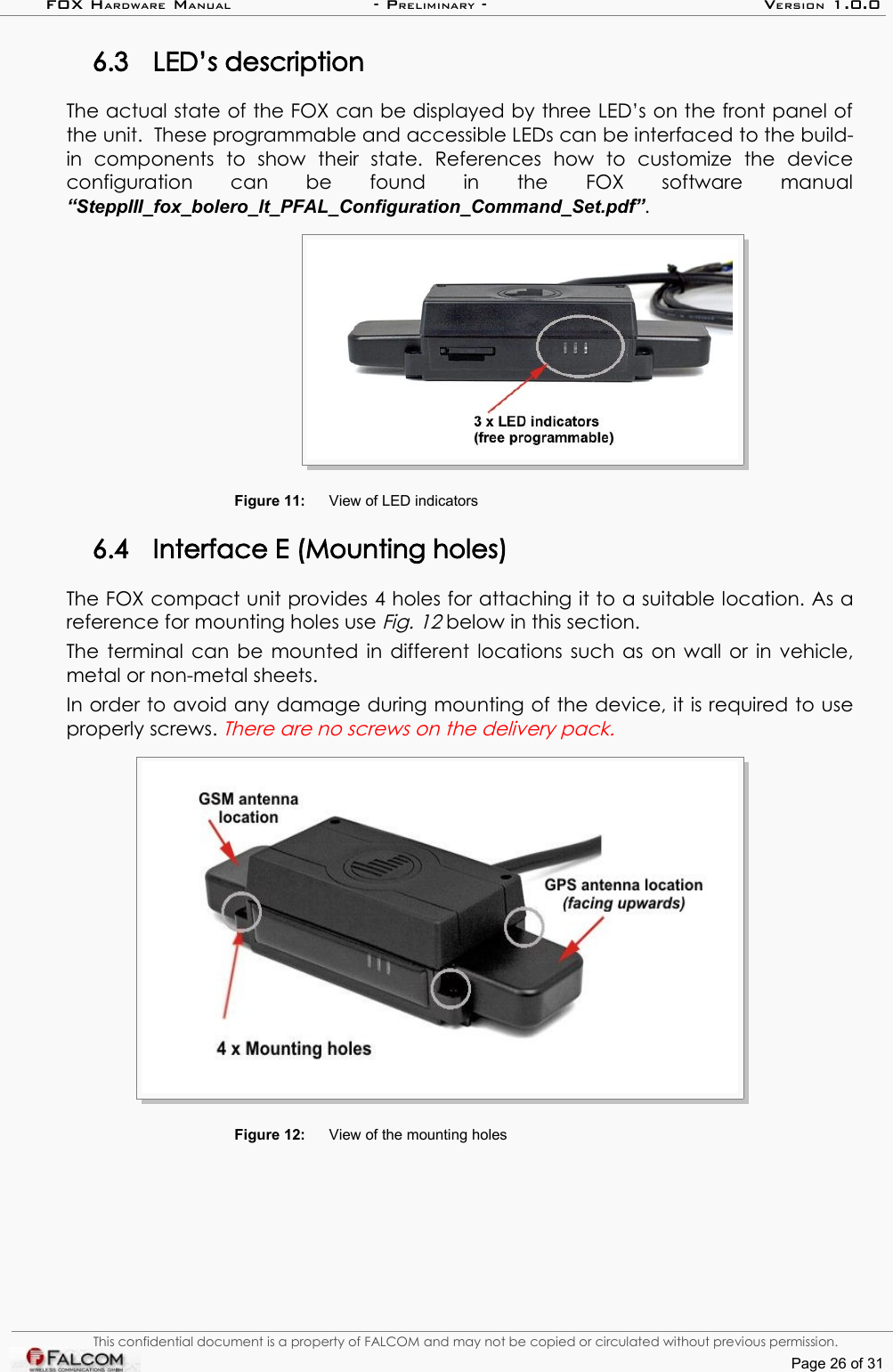 FOX HARDWARE MANUAL                      - PRELIMINARY - VERSION 1.0.06.3 LED’s descriptionThe actual state of the FOX can be displayed by three LED’s on the front panel of the unit.  These programmable and accessible LEDs can be interfaced to the build-in   components   to   show   their   state.   References   how   to   customize   the   device configuration   can   be   found   in   the   FOX   software   manual “SteppIII_fox_bolero_lt_PFAL_Configuration_Command_Set.pdf”.Figure 11: View of LED indicators6.4 Interface E (Mounting holes)The FOX compact unit provides 4 holes for attaching it to a suitable location. As a reference for mounting holes use Fig. 12 below in this section. The terminal can be mounted in different locations such as on wall or in vehicle, metal or non-metal sheets. In order to avoid any damage during mounting of the device, it is required to use properly screws. There are no screws on the delivery pack. Figure 12: View of the mounting holesThis confidential document is a property of FALCOM and may not be copied or circulated without previous permission.Page 26 of 31