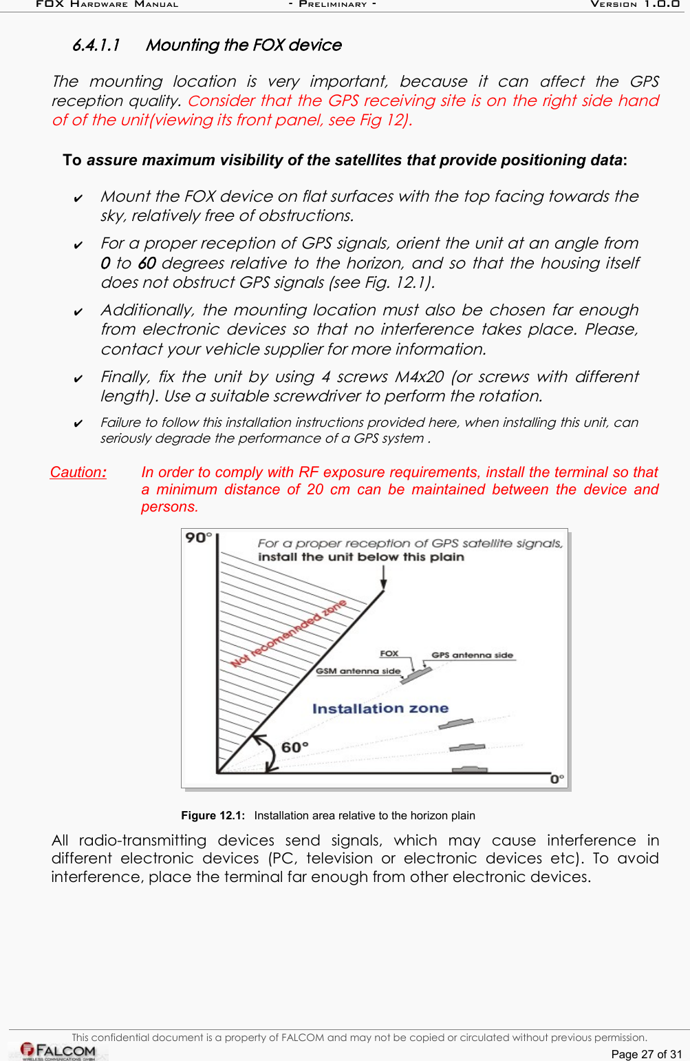 FOX HARDWARE MANUAL                      - PRELIMINARY - VERSION 1.0.06.4.1.1 Mounting the FOX device The   mounting   location   is   very   important,   because   it   can  affect   the   GPS reception quality. Consider that the GPS receiving site is on the right side hand of of the unit(viewing its front panel, see Fig 12).To assure maximum visibility of the satellites that provide positioning data:✔Mount the FOX device on flat surfaces with the top facing towards the sky, relatively free of obstructions.✔For a proper reception of GPS signals, orient the unit at an angle from  0  to  60  degrees relative to the horizon, and so that the  housing itself does not obstruct GPS signals (see Fig. 12.1).✔Additionally, the mounting location must also be chosen far enough  from electronic devices so that no interference takes place. Please, contact your vehicle supplier for more information.✔Finally, fix the  unit by using 4 screws M4x20 (or screws with different  length). Use a suitable screwdriver to perform the rotation.✔Failure to follow this installation instructions provided here, when installing this unit, can  seriously degrade the performance of a GPS system .Caution   :    In order to comply with RF exposure requirements, install the terminal so that  a minimum distance of 20 cm can be maintained between the device and  persons.Figure 12.1: Installation area relative to the horizon plainAll   radio-transmitting   devices   send   signals,   which   may   cause   interference   in different   electronic   devices   (PC,   television   or   electronic   devices   etc).   To  avoid interference, place the terminal far enough from other electronic devices. This confidential document is a property of FALCOM and may not be copied or circulated without previous permission.Page 27 of 31