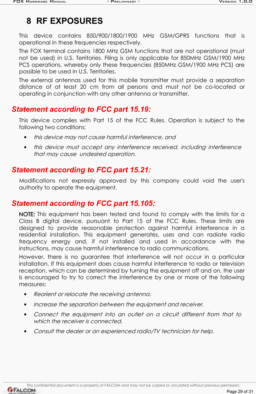 FOX HARDWARE MANUAL                      - PRELIMINARY - VERSION 1.0.08 RF EXPOSURESThis   device   contains  850/900/1800/1900   MHz  GSM/GPRS   functions   that   is operational in these frequencies respectively.The FOX terminal contains 1800 MHz GSM functions that are not operational (must not be used) in U.S. Territories. Filing is only applicable for 850MHz GSM/1900 MHz PCS operations, whereby only these frequencies (850MHz GSM/1900 MHz PCS) are possible to be used in U.S. Territories. The external antennas used for this mobile transmitter must provide a separation distance   of   at   least   20   cm   from   all   persons   and   must   not   be   co-located   or operating in conjunction with any other antenna or transmitter.Statement according to FCC part 15.19:This  device  complies  with  Part  15  of  the FCC  Rules.  Operation is subject  to  the following two conditions: •this device may not cause harmful interference, and •this device must accept any interference received, including interference that may cause  undesired operation.Statement according to FCC part 15.21:Modifications   not   expressly   approved   by   this   company   could   void   the   user&apos;s authority to operate the equipment.Statement according to FCC part 15.105:NOTE:  This equipment has been tested and found to comply with the limits for a Class   B   digital   device,   pursuant   to   Part   15   of   the   FCC   Rules.   These   limits   are designed   to   provide   reasonable   protection   against   harmful   interference   in   a residential   installation.   This   equipment   generates,   uses   and   can   radiate   radio frequency   energy   and,   if   not   installed   and   used   in   accordance   with   the instructions, may cause harmful interference to radio communications. However,   there   is   no  guarantee   that   interference   will   not   occur   in   a   particular installation. If this equipment does cause harmful interference to radio or television reception, which can be determined by turning the equipment off and on, the user is encouraged to try to correct the interference by one or more of the following measures:•Reorient or relocate the receiving antenna. •Increase the separation between the equipment and receiver.•Connect the equipment   into  an  outlet  on a circuit  different from that  to which the receiver is connected.•Consult the dealer or an experienced radio/TV technician for help.This confidential document is a property of FALCOM and may not be copied or circulated without previous permission.Page 29 of 31