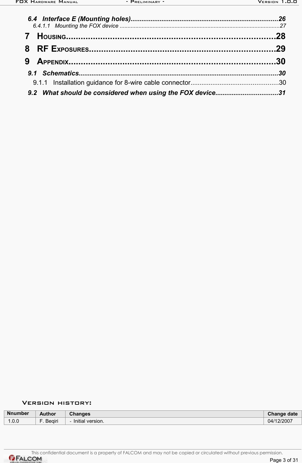 FOX HARDWARE MANUAL                      - PRELIMINARY - VERSION 1.0.0 6.4   Interface E (Mounting holes).................................................................................26  6.4.1.1   Mounting the FOX device ......................................................................................................27  7   HOUSING.....................................................................................28  8   RF EXPOSURES............................................................................29  9   APPENDIX....................................................................................30  9.1   Schematics.............................................................................................................30  9.1.1   Installation guidance for 8-wire cable connector................................................30  9.2   What should be considered when using the FOX device..................................31  Version history:Nnumber Author Changes Change date1.0.0 F. Beqiri -Initial version. 04/12/2007This confidential document is a property of FALCOM and may not be copied or circulated without previous permission.Page 3 of 31